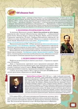 81
1. ПОЛІТИЧНА РОЗДРОБЛЕНІСТЬ ІТАЛІЇ
За рішенням Віденського конгресу Італія була розділена на вісім держав:
Королівство обох Сицилій (Неаполітанське королівство — найвідсталіший
регіон Італії), Папська область, герцогства Модена, Парма, Лукка й Тоскана,
Сардинське королівство, П’ємонт, Ломбардо-Венеціанське королівство, що
увійшло до складу Австрійської імперії. Майже всі ці держави потрапили під
вплив Австрії. Відповіддю на це стала епоха «Рісорджименто» — рух за звіль-
нення з-під австрійського гніту та об’єднання Італії.
Придушенняреволюції1848–1849рр.призвелодовідновленняабсолютист-
ських режимів у всіх італійських державах, окрім Сардинського королівства.
Особливо лютувала реакція на півдні країни, у Неаполітанському королівстві,
де король Фердинанд II встановив режим терору й поліцейського свавілля.
Багато областей, що були ареною військових дій, постраждали від руйнувань.
Всюди зросли податки. Спостерігався застій у промисловості й торгівлі. Гостра
криза, в основі якої було малоземелля й безземелля селян, вибухнула в сільсько-
му господарстві. Особливо важкими були її наслідки в південних регіонах.
2. ПІДНЕСЕННЯ П’ЄМОНТУ
Найбільш розвиненими були північні землі Італії — Сардинське королів-
ство з П’ємонтом.
Лише в Сардинському королівстві після придушення революції 1848–
1849 рр. збереглися конституційний устрій і деякі громадянські свободи. Пред-
ставник Савойської династії король Віктор Еммануїл II, побоюючись повто-
рення революційних потрясінь, продовжував співпрацю з лібералами.
З 1852 р. аж до своєї смерті в 1861 р. прем’єр-міністром П’ємонту був ви-
датний представник ліберальних кіл граф К. Кавур.
У 50-х роках XIX ст. в П’ємонті розгорнулося будівництво залізниць, ірига-
ційних каналів, портів. Були створені сприятливі умови для розвитку промисло-
вості, сільського господарства, торгівлі. К. Кавуру вдалося зменшити державний
борг. Він уклав вигідні торговельні угоди з Великою Британією та Францією.
Історичні подробиці. Італія — держава на Півдні Європи, у центрі Середземномор’я. У V–III ст. до н.е. тери-
торія Італії була основною частиною Римської держави. До кінця Середньовіччя Італія залишалася роздро-
бленою. У XVI ст. значну частину території Італії контролювала Іспанія, після війни за Іспанську спадщину в
1701–1714 рр. — австрійські Габсбурги. З кінця XVIII ст. в Італії розгорнувся рух за національне визволення й
ліквідацію територіальної роздробленості («Рісорджименто» — «Відродження»). З 1814 р. Італія перебувала
під французькою окупацією, на її території були створені залежні від наполеонівської Франції держави. Віден-
ський конгрес 1814–1815 рр. реставрував в Італії феодально-абсолютистські монархії.
Віктор Еммануїл ІІВікттор Еммануїїл ІІ
Камілло Бенсо ді Кавур (1810–1861 рр.) — граф, італійський політичний і
державний діяч, дипломат, лідер поміркованих лібералів, прем’єр-міністр Сар-
динського королівства в 1852–1861 рр. К. Кавур народився в аристократичній
сім’ї, здобув освіту в військовій академії. У листопаді 1831 р. К. Кавур залишив
військову службу. Він побував у Франції, Великій Британії, Швейцарії й Бельгії,
де вивчав проблеми західного світу. У Парижі близько зійшовся з представни-
ками ліберальної буржуазії, а з Британії повернувся переконаним прихильником
британської політичної системи. К. Кавур закликав до об’єднання всіх італійських
держав дипломатичним шляхом. Він краще за інших політичних діячів Італії ро-
зумів значення економіки для зміцнення держави. Ставши прем’єр-міністром,
приділив першорядну увагу економічному розвитку П’ємонту. З іменем К. Кавура
пов’язане економічне піднесення країни, зміцнення її міжнародного авторитету.
 