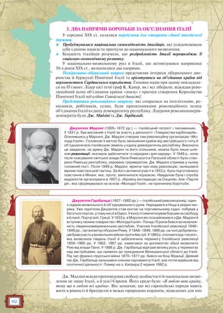 82
3. ДВА НАПРЯМИ БОРОТЬБИ ЗА ОБ’ЄДНАННЯ ІТАЛІЇ
У середині XIX ст. склалися передумови для створення єдиної італійської
держави.
 Пробуджувалася національна самосвідомість італійців, які усвідомлювали
себе єдиною нацією та прагнули до національного визволення.
 Більшість італійців розуміли, що роздробленість Італії перешкоджає її
соціально-економічному розвитку.
У національно-визвольному русі в Італії, що активізувався наприкінці
50-х років ХIХ ст., визначилися два напрями.
Помірковано-ліберальний напрям представляв інтереси ліберального дво-
рянства й буржуазії Північної Італії та орієнтувався на об’єднання країни під
верховенством Сардинського королівства. Головна надія при цьому покладала-
ся на П’ємонт. Лідер цієї течії граф К. Кавур, як і всі ліберали, відкидав рево-
люційний шлях об’єднання країни «знизу» і прагнув створення Королівства
Північної Італії під егідою Савойської династії.
Представники революційного напряму, які спиралися на інтелігенцію, ре-
місників, робітників, селян, були прихильниками революційного шляху
об’єднання Італії в єдину демократичну республіку. Лідерами революціонерів-
демократів були Дж. Мадзіні та Дж. Гарібальді.
Дж. Мадзіні всюди проповідував свободу особистості й національне визво-
лення не лише Італії, а й усієї Європи. Його кредо було: «Я люблю мою країну,
тому що я люблю всі країни». Він зазначав, що всі європейські народи мають
жити в рівності й братерстві в межах природних кордонів, відведених для них
Джузеппе Мадзіні (1805–1872 рр.) — італійський патріот і письменник.
У 1831 р. був висланий з Італії за участь у діяльності «Товариства карбонаріїв».
Оселившись у Марселі, Дж. Мадзіні створив там революційну організацію «Мо-
лода Італія». Головною її метою було звільнення країни від австрійського гніту й
об’єднання всіх італійських земель у єдину демократичну республіку. Виконати
це завдання, на думку Дж. Мадзіні та його спільників, можна було лише шля-
хом революції, яка мала здійснитися «з народом і для народу». У 1849 р., коли
після скасування світської влади Папи Римського в Папській області було ство-
рено Римську республіку, керовану тріумвіратом, Дж. Мадзіні отримав у ньому
головний пост. Після 1849 р. Мадзіні, мріючи про нову революцію, залишився
вірним повстанській тактиці. За його активної участі в 1853 р. було підготовлено
повстання в Мілані, яке, проте, закінчилося поразкою. Невдалою була і спроба
мадзіністів організувати в 1857 р. збройну експедицію на Сицилію. Але «Партія
дії», яка сформувалася на основі «Молодої Італії», не припиняла боротьби.
Джузеппе Гарібальді (1807–1882 рр.) — італійський революціонер, один
з лідерів визвольного й об’єднувального рухів. Народився в Ніцці в родині мо-
ряка. Уже підлітком Джузеппе став юнгою на торговельному судні, побував у
багатьохпортах,утомучислівОдесі.Уюностісимпатизувавборцямзасвободу
вІспанії,Португалії,Греції.У1833р.вМарселівінпознайомивсязДж.Мадзіній
вступивутаємнетовариство«МолодаІталія».Понад10роківбивсязанезалеж-
ність південноамериканських республік. Учасник Італійської революції 1848–
1849 рр., організатор оборони Риму. У 1848–1849, 1866 рр. на чолі доброволь-
цівбравучастьувизвольнихвійнахпротиАвстрії.У1860р.очоливпохід«тисячі»,
яка визволила південь Італії й забезпечила перемогу Італійської революції
1859–1860 рр. У 1862, 1867 рр. намагався за допомогою зброї визволити
Рим від влади Папи. У 1866 р. Дж. Гарібальді відіграв велику роль у перемогах
над австрійцями, що привело до приєднання Венеціанської області до Італії.
Під час франко-прусської війни 1870–1871 рр. бився на боці Франції. Деякий
час Дж. Гарібальді залишався членом парламенту Італії, але потім відійшов від
політичної діяльності. Помер на о. Капрера 2 червня 1882 р.
 