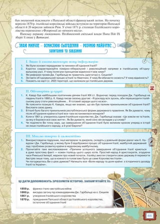 85
був змушений відкликати з Папської області французький легіон. На початку
вересня 1870 р. італійські королівські війська вступили на територію Папської
області й 20 вересня зайняли Рим. У січні 1871 р. столицю Італійського коро-
лівства перенесено з Флоренції до «вічного міста».
Папську державу ліквідовано. Позбавлений світської влади Папа Пій IX
зберіг її лише у Ватикані.
ЗНАЮ МИНУЛЕ — ОСМИСЛЮЮ СЬОГОДЕННЯ — РОЗУМІЮ МАЙБУТНЄ:
запитання та завдання
I. Знаю й систематизую нову інформацію
1. Які були основні передумови та чинники об’єднання Італії?
2. Коротко схарактеризуйте помірно-ліберальний і революційний напрями в італійському об’єдну-
вальному русі. У чому полягали принципові відмінності між ними?
3. Які реформи провів Дж. Гарібальді як правитель (диктатор) о. Сицилія?
4. Зіставте об’єднувальний процес в Італії та Німеччині. У чому Ви вбачаєте схожість? У чому відмінність?
5. Покажіть на карті (с. 203) території, що належали до італійських держав.
II. Обговоріть у групі
1. К. Кавур був найбільшим політичним діячем Італії XIX ст. Водночас перед походом Дж. Гарібальді на
південь Італії в 1860 р. К. Кавур писав своєму другові: «Я докладу всіх зусиль, аби перешкодити італій-
ському руху стати революційним… Я готовий заради цього на все».
Як пояснити позицію К. Кавура, якщо ми знаємо, що він був палким прихильником об’єднання Італії?
Висловте свою думку.
2. В Італії було багато прихильників республіканської форми державного правління. Як Ви думаєте, чому
після об’єднання країни в Італії все-таки встановилася монархія?
3. Коли в 1861 р. утворилось єдине Італійське королівство, Дж. Гарібальді сказав: «Це зовсім не та Італія,
за яку я боровся все своє життя». Як Ви думаєте, який сенс він вкладав у ці слова?
4. Чи поділяєте Ви точку зору, що завершення об’єднання Італії було великим кроком уперед в історії
не лише італійського народу, а й усієї Європи?
III. Мислю творчо й самостійно
1. Використовуючи підручник, інші матеріали та джерела, складіть у довільній формі діалог між К. Ка-
вуром і Дж. Гарібальді, у якому були б відображені процес об’єднання Італії, майбутній державний
лад і проблеми розвитку країни в недалекому майбутньому.
2. Прочитайте таке висловлювання: «Причини успішного завершення об’єднання Італії криються
в дуже простому факті — кожен італієць цього щиро хотів. Простий народ й аристократія, згадуючи
часи Римської Імперії, марили про новий початок. Італійці змогли створити свою державу й перемогти
Австрію лише тому, що в кожного в голові вже було це саме Королівство Італія».
Чи погоджуєтесь Ви з цією думкою? Напишіть есе «Воля народу та доля країни: з історичного досвіду
Італії та України».
ЦІ ДАТИ ДОПОМОЖУТЬ ЗРОЗУММІМІТИТИ ІІСТСТОРО ІЮЮ.. ЗАЗ ПАМ’ЯТАЙЙТЕ ЇХ:
1859 р. франко-італо-австрійськка війна
1860 р. висадка загону під команндуваванням Дж. Гарарібала ьдьді на оо. Сициліяя
1861 р. утворення Італійського ккоролівства
1870 р. приєднання Папської облласті до Італійсй ького королівства,
остаточне об’єднання Ітааліїї
 