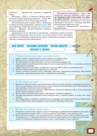 9
органами — парламентом (сенатом, конгресом
тощо).
Водночас, у XIX ст. в багатьох країнах продо-
вжували панувати феодальні порядки — у Росії, Ки-
таї, інших країнах Азії та Латинської Америки.
Політичний розвиток країн у XIX ст. відбувався
за двома різними напрямами: шляхом реформ (Ве-
лика Британія, США) або шляхом революцій (у різні
періоди — Франція, Австро-Угорщина, німецькі,
італійські держави).
Незважаючи на всі труднощі й протиріччя, у провідних країнах Європи
й США утверджувалася правова держава як невід’ємний елемент демократії,
заснована на принципах верховенства закону, дотримання основних свобод
людини та громадянського рівноправ’я.
ЗНАЮ МИНУЛЕ — ОСМИСЛЮЮ СЬОГОДЕННЯ — РОЗУМІЮ МАЙБУТНЄ:
запитання та завдання
I. Знаю й систематизую нову інформацію
1. Назвіть і коротко схарактеризуйте основні періоди епохи Нового часу.
2. Які були основні підсумки індустріальної революції кінця XVIII ст.?
3. Які зміни відбулися в характері праці, структурі й організації виробництва?
4. Схарактеризуйте основні досягнення науки й техніки наприкінці XVIII й у XIX ст. та їхню роль у розвитку
індустріальної цивілізації.
5. Схарактеризуйте основні зміни, що відбулися наприкінці XVIII й у XIX ст. в політичному житті.
6. Визначте найважливіші ознаки індустріальної цивілізації.
7. Поясніть значення основних понять параграфа підручника: індустріальна революція, індустріальне
суспільство, парламентська демократія, громадянське рівноправ’я.
II. Обговоріть у групі
1. Відомий англійський історик і суспільствознавець Арнольд Тойнбі зазначав, що драматична й багато-
значна зустріч Заходу з усім іншим світом стала центральним явищем Нової історії. Як Ви вважаєте, які
були підстави в ученого для такого твердження?
2. Прокоментуйте, чому для пояснення найважливіших соціальних процесів у XIX ст. іноді вживається
вислів: «Земля викидала своїх дітей».
3. Як Ви розумієте американський вислів: «Містер Кольт зробив усіх рівними»?
4. Які вияви індустріальної цивілізації й коли з’явилися в місті, у якому Ви живете, чи в місті, яке є поруч
із Вами?
5. Які, на Вашу думку, є переваги в парламентської та президентської демократіії? Яка із цих форм управ-
ління, на Ваш погляд, більше підходить сучасній Україні? Відповідь обґрунтуйте.
III. Мислю творчо й самостійно
1. Поміркуйте,чомуфілософХ. Ортега-і-Гассетстверджував,щодемократія,експериментальнанаука
й індустріалізація створили в XIX ст. нове поле діяльності для людини, нову ситуацію у світі.
2. Деякі мислителі вважають, що західноєвропейські цивілізації прагнули змінити навколишній світ
та підкорити його, а традиційні цивілізації намагалися гармонізувати життя людини з навколишнім
світом та спонукали до самовдосконалення людини. Що Ви думаєте з цього приводу?
Громадянське рівноправ’я — один з най-
важливіших принципів демократії, згідно з яким
усі громадяни мають рівні права та є рівни-
ми перед законом, незалежно від їхньої расо-
вої або національної приналежності, статі, місця
проживання, суспільного становища, релігійних
або політичних переконань тощо.
Порушення громадянського рівноправ’я є
дискримінацією.
 