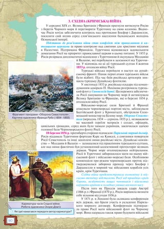 90
3. СХІДНА (КРИМСЬКА) ВІЙНА
У середині ХIХ ст. Велика Британія і Франція прагнули витиснути Росію
з берегів Чорного моря й перетворити Туреччину на свою колонію. Водно-
час Росія хотіла забезпечити контроль над протоками Босфор і Дарданелли,
посилити свій вплив серед слов’янського населення балканських володінь
Османської імперії.
Підставою до розв’язання війни став конфлікт між православною й ка-
толицькою церквами за право контролю над святими для християн місцями
в Палестині. Підтримана Францією, Туреччина відмовилася задовольняти
домагання Росії на пріоритет православної церкви в цьому питанні. У 1853 р.
Росія розірвала дипломатичні відносини з Туреччиною й окупувала Молдавію
й Валахію, які перебували в залежності від Туреччи-
ни. У відповідь на ці дії турецький султан 4 жовтня
1853 р. оголосив війну Росії.
Турецькі війська перейшли в наступ на дунай-
ському фронті. Однак перші атаки турецьких військ
були відбиті. Під час боїв російська артилерія зни-
щила турецьку Дунайську флотилію.
У листопаді 1853 р. російська ескадра під коман-
дуванням адмірала П. Нахімова розгромила турець-
кий флот у Синопській битві. Ця перемога забезпечи-
ла Росії панування на Чорному морі й активізувала
Велику Британію та Францію, які в березні 1854 р.
оголосили війну Росії.
Військово-морські сили Британії й Франції
атакували чорноморські портові міста, заблокували
Балтійський флот у Кронштадті, обстріляли Соло-
вецький монастир на Білому морі. Оборона Севасто-
поля (вересень 1854 — серпень 1855 р.), незважаючи
на масовий героїзм матросів і солдат, офіцерів,
цивільних громадян, серед яких було чимало українців, закінчилася здачею
головної бази Чорноморського флоту Росії.
18 березня 1856 р. протиборчі сторони підписали Паризький мирний договір.
Росія віддавала Туреччини фортецю Карс на Кавказі, а союзники повертали
Росії Севастополь та інші захоплені ними російські міста. Дунайські князів-
ства — Молдавія й Валахія — залишалися під правлінням турецького султана,
але над ними фактично був установлений колективний протекторат великих
держав. Чорне море оголошувалося нейтральним.
Росії й Туреччині заборонялося мати на ньому вій-
ськовий флот і військово-морські бази. Особливою
конвенцією про режим чорноморських проток під-
тверджувалася заборона проходу через Босфор і
Дарданелли в мирний час військових кораблів усіх
країн, крім Туреччини.
Східна війна продемонструвала економічну й вій-
ськово-технічну відсталість Росії від провідних країн
Європи, нездатність вищих чиновників і військових
керувати країною в складних умовах воєнного часу.
Після того як Пруссія завдала удару Австрії
(1866 р.) і Франції (1870 р.), Росія вирішила визнати
себе вільною від угоди 1856 р.
У 1871 р. в Лондоні була скликана конференція
всіх держав, що брали участь в укладенні Паризь-
кого мирного договору. Конференція підтверди-
ла право Росії мати військовий флот на Чорному
морі. Вона одержала також право будувати військові
Фрагмент панорами «Оборона Севастополя».
Картина художника Франца Рубо (1854–1855)
Фрагментт панорами «Оборона Севаастополя»
Карикатура часів Східної війни.
Робота художника Оноре Дом’є
Карикатура часів Східної війнни
л
Роббота художника Оноре Домм є
? Які ідеї намагався передати автор карикатури?
 