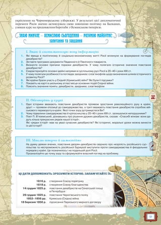 91
укріплення на Чорноморському узбережжі. У результаті цієї дипломатичної
перемоги Росія значно активізувала свою зовнішню політику на Балканах,
узявши курс на продовження боротьби з Османською імперією.
ЗНАЮ МИНУЛЕ — ОСМИСЛЮЮ СЬОГОДЕННЯ — РОЗУМІЮ МАЙБУТНЄ:
запитання та завдання
I. Знаю й систематизую нову інформацію
1. Які явища в політичному й соціально-економічному житті Росії вплинули на формування поглядів
декабристів?
2. Зіставте програмні документи Південного й Північного товариств.
3. Визначте основні причини поразки декабристів. У чому полягало історичне значення повстання
декабристів?
4. Схарактеризуйте основні ідейні напрями в суспільному русі Росії в 20–40-і роки XIX ст.
5. У чому полягали розбіжності в поглядах західників і слов’янофілів щодо визначення шляхів історичного
розвитку Росії?
6. Які країни брали участь у Східній (Кримській) війні? Які були її підсумки?
7. Покажіть на карті в шкільному атласі місця основних подій Східної війни.
8. Поясніть значення понять: декабристи, західники, слов’янофіли.
II. Обговоріть у групі
1. Одні історики вважають повстання декабристів проявом зростання революційного руху в країні,
другі — проявом опозиції до самодержавства, а треті вважають повстання декабристів спробою вій-
ськового перевороту в країні. Якої точки зору дотримуєтеся Ви?
2. Чому підвалини самодержавства й кріпосництва у 20–40-і роки XIX ст. залишалися непорушними?
3. Поет П. В’яземський, дізнавшись про рішення дружин декабристів, сказав: «Спасибі жінкам: вони да-
дуть кілька прекрасних рядків нашої історії».
Які «рядки історії» мав на увазі сучасник декабристів? Які історичні, моральні уроки можна винести
із цієї історії?
III. Мислю творчо й самостійно
На думку деяких вчених, повстання дворян-декабристів свідчило про незрілість російського сус-
пільства та неспроможність російської буржуазії виступити проти самодержавства й феодальних
порядків у країні. Це позначилось і на подальшій долі Росії.
Проаналізуйте цю точку зору та сформулюйте власний погляд на проблему.
ЦІ ДАТИ ДОПОМОЖУТЬ ЗРОЗУММІМІТИТИ ІІСТСТОРО ІЮЮ.. ЗАЗ ПАМ’ЯТАЙЙТЕ ЇХ:
1816 р. створення ССоюзу поп рятунку
1818 р. створення ССоюзю у благоденсттваа
14 грудня 1825 р. повстання ддекак бристів нан Сенатсьській площі
в Петербуррзі
29 грудня 1825 р. повстання ЧЧернр ігівського полку
1853–1856 рр. Кримська (Східна) війна
18 березня 1856 р. підписанняя Паризького мирного додогог вору
 