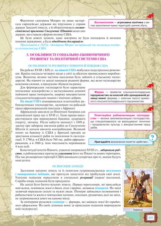 93
Фактично «доктрина Монро» не лише застері-
гала європейські держави від втручання у справи
держав Західної півкулі, а й обґрунтовувала експан-
сіоністські прагнення Сполучених Штатів щодо цих
держав, що ставали сферою впливу США.
Це було доволі зухвало, адже доктрина не була погоджена й визнана
іншими державами, а була однобічною декларацією.
Проголошена в 1823 р. «доктрина Монро» на тривалий час визначила політи-
ку експансіонізму США.
3. ОСОБЛИВОСТІ СОЦІАЛЬНО-ЕКОНОМІЧНОГО
РОЗВИТКУ ТА ПОЛІТИЧНОЇ СИСТЕМИ США
ОСОБЛИВОСТІ РОЗВИТКУ ПІВНОЧІ Й ПІВДНЯ США
На рубежі XVIII і XIX ст. на півночі США відбулася індустріальна револю-
ція. Країна посідала четверте місце у світі за обсягом промислового виробни-
цтва. Водночас велика частина населення була зайнята в сільському госпо-
дарстві. На півночі та заході панували родинні ферми, які вели господарство
власними силами, а продукцію збували на ринку.
Для фермерських господарств було характерне
інтенсивне землеробство із застосуванням дешевої
найманої праці іммігрантів, широке використання
сільськогосподарських машин і хімічних добрив.
На півдні США поширювалося плантаційне ра-
бовласницьке господарство, засноване на рабській
праці афроамериканців (вихідців з Африки).
Африканців завозили до Північної Америки для
підневільної праці ще із XVII ст. Їхню працю вико-
ристовували при вирощуванні бавовни, цукрового
очерету, тютюну. Після набуття чинності з 1809 р.
закону про заборону ввезення рабів до Сполучених
Штатів їх почали ввозити контрабандою. Великий
попит на бавовну із США у Британії призвів до
зростання кількості рабів та посилення їх експлуа-
тації. У 1790 р. в США було 760 тис. рабів-афроаме-
риканців, а в 1860 р. їхня чисельність перевищила
4 млн осіб.
Конституції штатів Півночі, ухвалені наприкінці XVIII ст., забороняли раб-
ство, а рабовласники прагнули узаконити його на Півдні та нових територіях.
Під час розширення території США виникали суперечки про те, якими будуть
нові штати.
ОСВОЄННЯ ЗАХОДУ
Заселення західних земель та їх освоєння супроводжувалося виселенням
і винищуванням індіанців, які прагнули захистити від прибульців свої землі.
Уцілілих індіанців переселили в спеціальні резервації (окремі поселення).
Спроби опору індіанців були придушені.
На заході було багато вільних земель. Перших переселенців, які прокладали
нові шляхи, освоювали землі в диких лісах і преріях, називали піонерами. На захід
зазвичай вирушали сильні та мужні люди. Піонери займалися полюванням і
рибальством та жили в тимчасових хатинах, оскільки, рухаючись далі на захід,
не затримувалися довго на одному місці.
За піонерами рухалися скватери — фермери, які займали землі без юридич-
ного оформлення. На своїх ділянках вони за прикладом індіанців вирощували
маїс (кукурудзу).
Експансіонізм — агресивна політика з ме-
тою захоплення чужих територій і ринків збуту.
Ферма — приватне сільськогосподарське
підприємство на власній або орендованій ді-
лянці землі; фермер — власник такого приват-
ного сільськогосподарського підприємства.
Плантаційне рабовласницьке господар-
ство — велике землевласницьке господарство,
що спеціалізувалося на вирощуванні технічних
і продовольчих культур з використанням праці
рабів.
Пригадайте визначення поняття «рабство»..
?
ІндіанціІндіанці
 