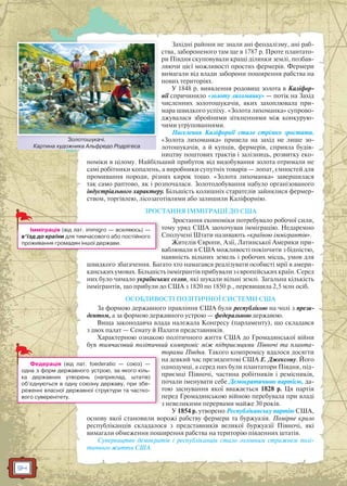 94
Західні райони не знали ані феодалізму, ані раб-
ства, забороненого там ще в 1787 р. Проте плантато-
ри Півдня скуповували кращі ділянки землі, позбав-
ляючи цієї можливості простих фермерів. Фермери
вимагали від влади заборони поширення рабства на
нових територіях.
У 1848 р. виявлення родовищ золота в Каліфор-
нії спричинило «золоту лихоманку» — потік на Захід
численних золотошукачів, яких захоплювала при-
мара швидкого успіху. «Золота лихоманка» супрово-
джувалася збройними зіткненнями між конкурую-
чими угрупованнями.
Населення Каліфорнії стало стрімко зростати.
«Золота лихоманка» привела на захід не лише зо-
лотошукачів, а й купців, фермерів, сприяла будів-
ництву поштових трактів і залізниць, розвитку еко-
номіки в цілому. Найбільший прибуток від видобування золота отримали не
самі робітники копалень, а виробники супутніх товарів — лопат, ємностей для
промивання породи, різних кирок тощо. «Золота лихоманка» завершилася
так само раптово, як і розпочалася. Золотодобування набуло організованого
індустріального характеру. Більшість колишніх старателів зайнялися фермер-
ством, торгівлею, лісозаготівлями або залишили Каліфорнію.
ЗРОСТАННЯ ІММІГРАЦІЇ ДО США
Зростання економіки потребувало робочої сили,
тому уряд США заохочував імміграцію. Недаремно
Сполучені Штати називають «країною іммігрантів».
Жителів Європи, Азії, Латинської Америки при-
ваблювали в США можливості покінчити з бідністю,
наявність вільних земель і робочих місць, умов для
швидкого збагачення. Багато хто намагався реалізувати особисті мрії в амери-
канських умовах. Більшість іммігрантів прибували з європейських країн. Серед
них було чимало українських селян, які шукали вільні землі. Загальна кількість
іммігрантів, що прибули до США з 1820 по 1850 р., перевищила 2,5 млн осіб.
ОСОБЛИВОСТІ ПОЛІТИЧНОЇ СИСТЕМИ США
За формою державного правління США були республікою на чолі з прези-
дентом, а за формою державного устрою — федеральною державою.
Вища законодавча влада належала Конгресу (парламенту), що складався
з двох палат — Сенату й Палати представників.
Характерною ознакою політичного життя США до Громадянської війни
був тимчасовий політичний компроміс між підприємцями Півночі та планта-
торами Півдня. Такого компромісу вдалося досягти
на деякий час президентові США Е. Джексону. Його
однодумці, а серед них були плантатори Півдня, під-
приємці Півночі, частина робітників і ремісників,
почали іменувати себе Демократичною партією, да-
тою заснування якої вважається 1828 р. Ця партія
перед Громадянською війною перебувала при владі
з невеликими перервами майже 30 років.
У 1854 р. утворено Республіканську партію США,
основу якої становили ворожі рабству фермери та буржуазія. Помірне крило
республіканців складалося з представників великої буржуазії Півночі, які
вимагали обмеження поширення рабства на територію південних штатів.
Суперництво демократів і республіканців стало головним стрижнем полі-
тичного життя США.
Золотошукачі.
Картина художника Альфредо Родрігеса
Золотошукачі
Імміграція (від лат. immigro — вселяюсь) —
в’їзд до країни для тимчасового або постійного
проживання громадян іншої держави.
Федерація (від лат. foederatio — союз) —
одна з форм державного устрою, за якого кіль-
ка державних утворень (наприклад, штатів)
об’єднуються в одну союзну державу, при збе-
реженні власної державної структури та частко-
вого суверенітету.
 