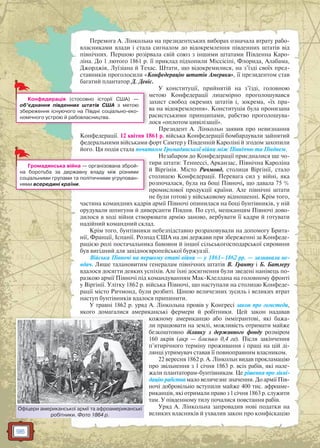 96
Перемога А. Лінкольна на президентських виборах означала втрату рабо-
власниками влади і стала сигналом до відокремлення південних штатів від
північних. Першою розірвала свій союз з іншими штатами Південна Каро-
ліна. До 1 лютого 1861 р. її приклад підхопили Міссісіпі, Флорида, Алабама,
Джорджія, Луїзіана й Техас. Штати, що відокремилися, на з’їзді своїх пред-
ставників проголосили «Конфедерацію штатів Америки», її президентом став
багатий плантатор Д. Девіс.
У конституції, прийнятій на з’їзді, головною
метою Конфедерації лицемірно проголошувався
захист свобод окремих штатів і, зокрема, «їх пра-
ва на відокремлення». Конституція була пронизана
расистськими принципами, рабство проголошува-
лося «оплотом цивілізації».
Президент А. Лінкольн заявив про невизнання
Конфедерації. 12 квітня 1861 р. війська Конфедерації бомбардували зайнятий
федеральними військами форт Самтер у Південній Кароліні й згодом захопили
його. Ця подія стала початком Громадянської війни між Північчю та Півднем.
Незабаром до Конфедерації приєдналися ще чо-
тири штати: Теннессі, Арканзас, Північна Кароліна
й Віргінія. Місто Ричмонд, столиця Віргінії, стало
столицею Конфедерації. Перевага сил у війні, яка
розпочалася, була на боці Півночі, що давала 75 %
промислової продукції країни. Але північні штати
не були готові у військовому відношенні. Крім того,
частина командних кадрів армії Півночі опинилася на боці бунтівників, у ній
орудували шпигуни й диверсанти Півдня. По суті, мешканцям Півночі дово-
дилося в ході війни створювати армію заново, вербувати її кадри й готувати
надійний командний склад.
Крім того, бунтівники небезпідставно розраховували на допомогу Брита-
нії, Франції, Іспанії. Розпад США на дві держави при збереженні за Конфеде-
рацією ролі постачальника бавовни й іншої сільськогосподарської сировини
був вигідний для західноєвропейської буржуазії.
Війська Півночі на першому етапі війни — у 1861–1862 рр. — зазнавали не-
вдач. Лише талановитим генералам північних штатів В. Гранту і Б. Батлеру
вдалося досягти деяких успіхів. Але їхні досягнення були зведені нанівець по-
разкою армії Півночі під командуванням Мак-Клеллана на головному фронті
у Віргінії. Улітку 1862 р. війська Півночі, що наступали на столицю Конфеде-
рації місто Ричмонд, були розбиті. Ціною величезних зусиль і великих втрат
наступ бунтівників вдалося припинити.
У травні 1862 р. уряд А. Лінкольна провів у Конгресі закон про гомстеди,
якого домагалися американські фермери й робітники. Цей закон надавав
кожному американцю або іммігрантові, які бажа-
ли працювати на землі, можливість отримати майже
безкоштовно ділянку з державного фонду розміром
160 акрів (акр — близько 0,4 га). Після закінчення
п’ятирічного терміну проживання і праці на цій ді-
лянці утримувач ставав її повноправним власником.
22 вересня 1862 р. А. Лінкольн видав прокламацію
про звільнення з 1 січня 1863 р. всіх рабів, які нале-
жали плантаторам-бунтівникам. Це рішення про лікві-
дацію рабства мало величезне значення. До армії Пів-
ночі добровільно вступили майже 400 тис. афроаме-
риканців, які отримали право з 1 січня 1863 р. служити
там. У південному тилу почалися повстання рабів.
Уряд А. Лінкольна запровадив нові податки на
великих власників й ухвалив закон про конфіскацію
л
Конфедерація (стосовно історії США) —
об’єднання південних штатів США з метою
збереження існуючого на Півдні соціально-еко-
номічного устрою й рабовласництва.
Громадянська війна — організована зброй-
на боротьба за державну владу між різними
соціальними групами та політичними угрупован-
нями всередині країни.
Офіцери американської армії та афроамериканські
робітники. Фото 1864 р.
Офіцери амеериканської армії та афроаамериканські
 