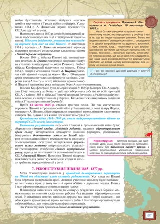 97
майна бунтівників. Успішно відбулася «чистка»
армії та висунення з її рядів здібних офіцерів. У лис-
топаді 1864 р. А. Лінкольна обрано президентом
США на другий термін.
На початку липня 1863 р. армія Конфедерації за-
знала жорстокої поразки під Геттісбергом (Пенсиль-
ванія). Військова ініціатива, моральна та психологіч-
на переваги були вже на боці Півночі. 19 листопада
1863 р. президент А. Лінкольн виголосив із приводу
відкриття великого солдатського кладовища відоме
«Геттісбергське звернення».
Восени 1864 р. війська Півночі під командуван-
ням генерала В. Гранта розгорнули широкий наступ
на столицю Конфедерації — місто Ричмонд. Розбиті
війська Конфедерації відступили на південь. Улітку
1864 р. генерал мешканців півночі В. Шерман розпо-
чав свій відомий «марш до моря». Його 100-тисячна
армія пройшла по тилах конфедератів на півдні, 2 ве-
ресня взяла Атланту — центр військової промисловос-
ті Півдня й наприкінці року вийшла на берег Атлантичного океану.
Війська Конфедерації були деморалізовані. У 1865 р. Конгрес США затвер-
див 13-ту поправку до Конституції, що забороняла рабство на всій території
США. 3 квітня 1865 р. війська Півночі захопили Ричмонд, а 9 квітня капітулю-
вали основні сили бунтівників у Віргінії. Кількома тижнями потому залишки
військ Півдня припинили боротьбу.
Проте 14 квітня 1865 р. сталася трагічна подія. Під час святкування
перемоги Півночі в Громадянській війні у Вашингтоні, у ложі театру Форда,
президент А. Лінкольн був смертельно поранений прихильником плантаторів
актором Дж. Бутом. Цієї ж ночі президент помер від ран.
Громадянська війна 1861–1865 рр. стала найкровопролитнішою війною на
території США за всю їхню історію.
Основними результатами перемоги Півночі в Громадянській війні були:
збереження єдності країни; ліквідація рабства; надання афроамериканцям
права голосу; затвердження демократії; надання фермерам, робітникам,
іммігрантам безкоштовних земель на Заході; під-
рив основ плантаційного господарства та великого
землеволодіння, остаточне затвердження фермер-
ського шляху розвитку американського сільсько-
го господарства; створення єдиного внутрішнього
ринку; прихід до політичної та економічної влади в
США буржуазії Півночі. Перемога Півночі відкрила
можливості для розвитку економіки, сприяла вихо-
ду країни на передові позиції у світі.
7. РЕКОНСТРУКЦІЯ ПІВДНЯ 1865–1877 рр.
Мета Реконструкції полягала у проведенні демократичних перетворень
на Півдні та обмеженні влади колишніх рабовласників. Уся влада на Півдні
була передана федеральній армії. Активні учасники заколоту були позбавле-
ні політичних прав, у тому числі й права обіймати державні посади. Понад
1 млн афроамериканців отримали право голосу.
Плантатори намагалися звести до мінімуму результати своєї поразки, об-
межившись визнанням скасування рабства без надання афроамериканцям
землі. У південних штатах виходили друком так звані «чорні кодекси», що
обмежували громадянські права колишніх рабів. Плантатори організовували
озброєні банди, що переслідували афроамериканців.
Але Реконструкція приносила більше позитивних результатів.
Свідчать документи. Промова А. Лін-
кольна в м. Геттісберг 19 листопада
1863 р.
…Наші батьки утворили на цьому конти-
ненті нову націю, яка народилась у свободі і вірі
в те, що всі люди народжені рівними. Тепер ми
ведемо велику Громадянську війну… сповідуючи
ті ж ідеали випробування на здатність вистояти.
…Нам, живим, слід… перейняти у цих високо-
шанованих загиблих ще більшу прихильність тій
справі, якій вони… зберігали вірність, сповнити-
ся переконаністю, що вони загинули недаремно,
що наша нація з Божою допомогою відродиться в
свободі і що влада народу волею народу і для на-
роду не зникне з лиця Землі.ррррр уууу
? Про які основні цінності йдеться у виступі
А. Лінкольна?
Реконструкція — система заходів, що здій-
снював уряд США після закінчення Громадян-
ської війни для зміцнення єдності країни, з
метою реорганізації управління південними
штатами та ліквідації наслідків рабовласництва.
 