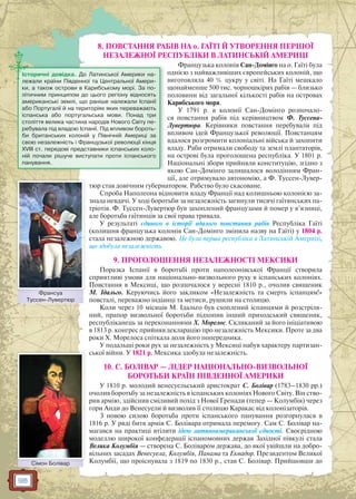 98
8. ПОВСТАННЯ РАБІВ НА о. ГАЇТІ Й УТВОРЕННЯ ПЕРШОЇ
НЕЗАЛЕЖНОЇ РЕСПУБЛІКИ В ЛАТИНСЬКІЙ АМЕРИЦІ
Французька колонія Сан-Домінго на о. Гаїті була
однією з найважливіших європейських колоній, що
виготовляла 40 % цукру у світі. На Гаїті мешкало
щонайменше 500 тис. чорношкірих рабів — близько
половини від загальної кількості рабів на островах
Карибського моря.
У 1791 р. в колонії Сан-Домінго розпочало-
ся повстання рабів під керівництвом Ф. Туссена-
Лувертюра. Керівники повстання перебували під
впливом ідей Французької революції. Повстанцям
вдалося розгромити колоніальні війська й захопити
владу. Раби отримали свободу та землі плантаторів,
на острові була проголошена республіка. У 1801 р.
Національні збори прийняли конституцію, згідно з
якою Сан-Домінго залишалося володінням Фран-
ції, але отримувало автономію, а Ф. Туссен-Лувер-
тюр став довічним губернатором. Рабство було скасоване.
Спроба Наполеона відновити владу Франції над колишньою колонією за-
знала невдачі. У ході боротьби за незалежність загинули тисячі гаїтянських па-
тріотів. Ф. Туссен-Лувертюр був захоплений французами й помер у в’язниці,
але боротьба гаїтянців за свої права тривала.
У результаті єдиного в історії вдалого повстання рабів Республіка Гаїті
(колишня французька колонія Сан-Домінго змінила назву на Гаїті) у 1804 р.
стала незалежною державою. Це була перша республіка в Латинській Америці,
що здобула незалежність.
9. ПРОГОЛОШЕННЯ НЕЗАЛЕЖНОСТІ МЕКСИКИ
Поразка Іспанії в боротьбі проти наполеонівської Франції створила
сприятливі умови для національно-визвольного руху в іспанських колоніях.
Повстання в Мексиці, що розпочалося у вересні 1810 р., очолив священик
М. Ідальго. Керуючись його закликом «Незалежність та смерть іспанцям!»
повсталі, переважно індіанці та метиси, рушили на столицю.
Коли через 10 місяців М. Ідальго був схоплений іспанцями й розстріля-
ний, прапор визвольної боротьби підхопив інший приходський священик,
республіканець за переконаннями Х. Морелос. Скликаний за його ініціативою
в 1813 р. конгрес прийняв декларацію про незалежність Мексики. Проте за два
роки Х. Морелоса спіткала доля його попередника.
У подальші роки рух за незалежність у Мексиці набув характеру партизан-
ської війни. У 1821 р. Мексика здобула незалежність.
10. С. БОЛІВАР — ЛІДЕР НАЦІОНАЛЬНО-ВИЗВОЛЬНОЇ
БОРОТЬБИ КРАЇН ПІВДЕННОЇ АМЕРИКИ
У 1810 р. молодий венесуельський аристократ С. Болівар (1783–1830 рр.)
очолив боротьбу за незалежність в іспанських колоніях Нового Світу. Він ство-
рив армію, здійснив сміливий похід з Нової Гренади (тепер — Колумбія) через
гори Анди до Венесуели й визволив її столицю Каракас від колонізаторів.
З новою силою боротьба проти іспанського панування розгорнулася в
1816 р. У ряді битв армія С. Болівара отримала перемогу. Сам С. Болівар на-
магався на практиці втілити ідею латиноамериканської єдності. Своєрідною
моделлю широкої конфедерації іспаномовних держав Західної півкулі стала
Велика Колумбія — створена С. Боліваром держава, до якої увійшли на добро-
вільних засадах Венесуела, Колумбія, Панама та Еквадор. Президентом Великої
Колумбії, що проіснувала з 1819 по 1830 р., став С. Болівар. Прийшовши до
Історичні довідка. До Латинської Америки на-
лежали країни Південної та Центральної Амери-
ки, а також острови в Карибському морі. За по-
літичним принципом до цього регіону відносять
американські землі, що раніше належали Іспанії
або Португалії й на територіях яких переважають
іспанська або португальська мови. Понад три
століття велика частина народів Нового Світу пе-
ребувала під владою Іспанії. Під впливом бороть-
би британських колоній у Північній Америці за
свою незалежність і Французької революції кінця
XVIII ст. передові представники іспанських коло-
ній почали рішуче виступати проти іспанського
панування.
Сімон БоліварССімон Боліварр
Франсуа
Туссен-Лувертюр
Франсуа
 