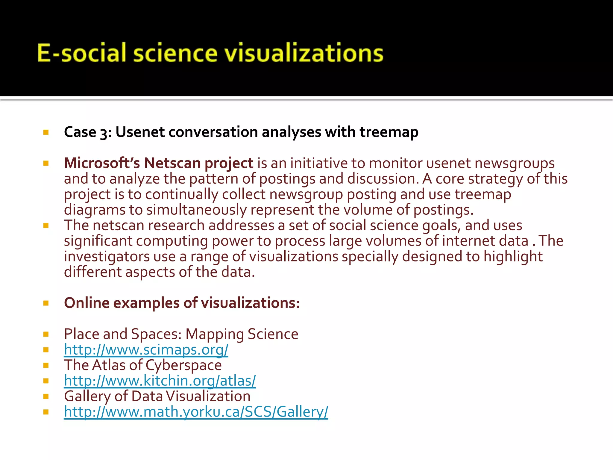 E-social science visualizationsCase 3: Usenet conversation analyses with treemapMicrosoft’s Netscan project is an initiative to monitor usenet newsgroups and to analyze the pattern of postings and discussion. A core strategy of this project is to continually collect newsgroup posting and use treemap diagrams to simultaneously represent the volume of postings. The netscan research addresses a set of social science goals, and uses significant computing power to process large volumes of internet data . The investigators use a range of visualizations specially designed to highlight different aspects of the data. Online examples of visualizations:Place and Spaces: Mapping Sciencehttp://www.scimaps.org/The Atlas of Cyberspacehttp://www.kitchin.org/atlas/Gallery of Data Visualizationhttp://www.math.yorku.ca/SCS/Gallery/