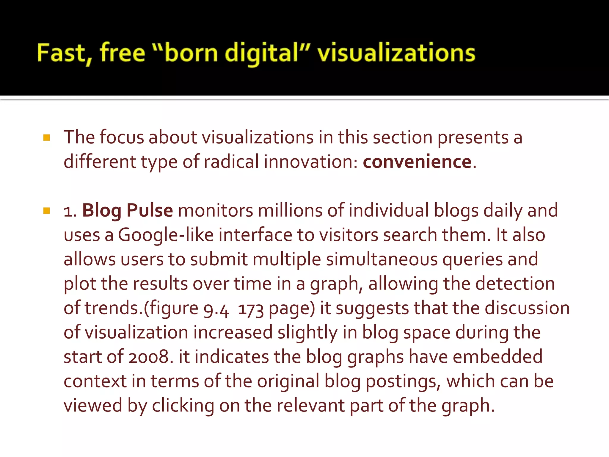 Fast, free “born digital” visualizationsThe focus about visualizations in this section presents a different type of radical innovation: convenience. 1. Blog Pulse monitors millions of individual blogs daily and uses a Google-like interface to visitors search them. It also allows users to submit multiple simultaneous queries and plot the results over time in a graph, allowing the detection of trends.(figure 9.4  173 page) it suggests that the discussion of visualization increased slightly in blog space during the start of 2008. it indicates the blog graphs have embedded context in terms of the original blog postings, which can be viewed by clicking on the relevant part of the graph.