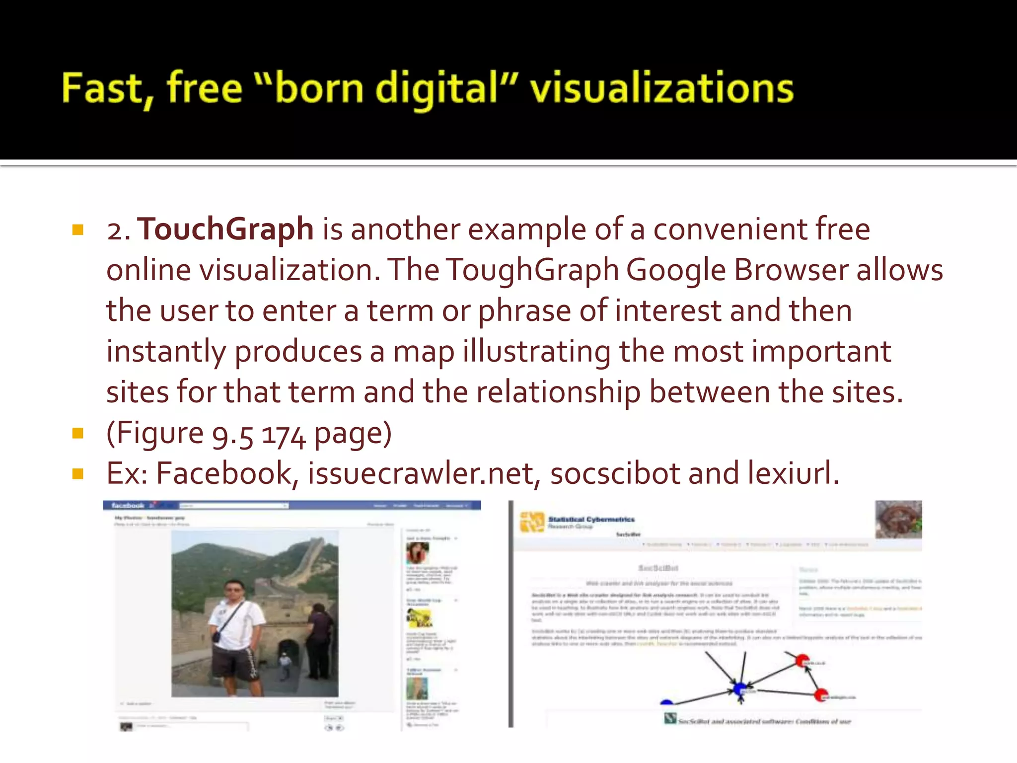 Fast, free “born digital” visualizations2.TouchGraphis another example of a convenient free online visualization. The ToughGraph Google Browser allows the user to enter a term or phrase of interest and then instantly produces a map illustrating the most important sites for that term and the relationship between the sites. (Figure 9.5 174 page) Ex: Facebook, issuecrawler.net, socscibot and lexiurl.