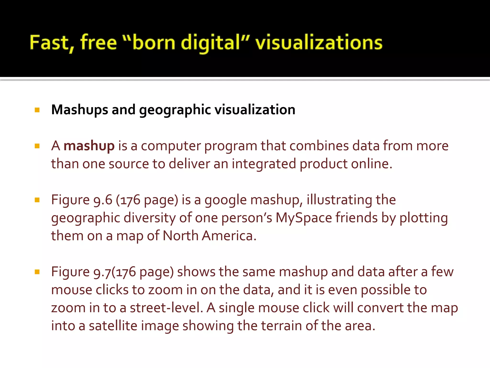 Fast, free “born digital” visualizationsMashups and geographic visualizationA mashup is a computer program that combines data from more than one source to deliver an integrated product online.Figure 9.6 (176 page) is a googlemashup, illustrating the geographic diversity of one person’s MySpace friends by plotting them on a map of North America. Figure 9.7(176 page) shows the same mashup and data after a few mouse clicks to zoom in on the data, and it is even possible to zoom in to a street-level. A single mouse click will convert the map into a satellite image showing the terrain of the area.