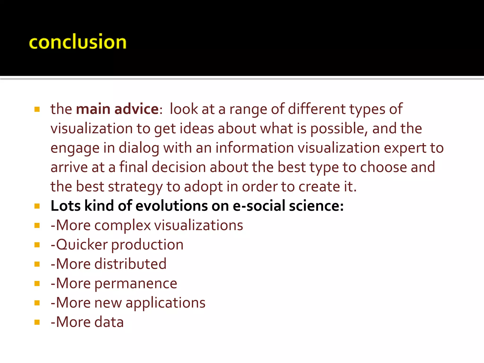 conclusionthe main advice:  look at a range of different types of visualization to get ideas about what is possible, and the engage in dialog with an information visualization expert to arrive at a final decision about the best type to choose and the best strategy to adopt in order to create it.Lots kind of evolutions on e-social science:-More complex visualizations-Quicker production-More distributed-More permanence-More new applications-More data