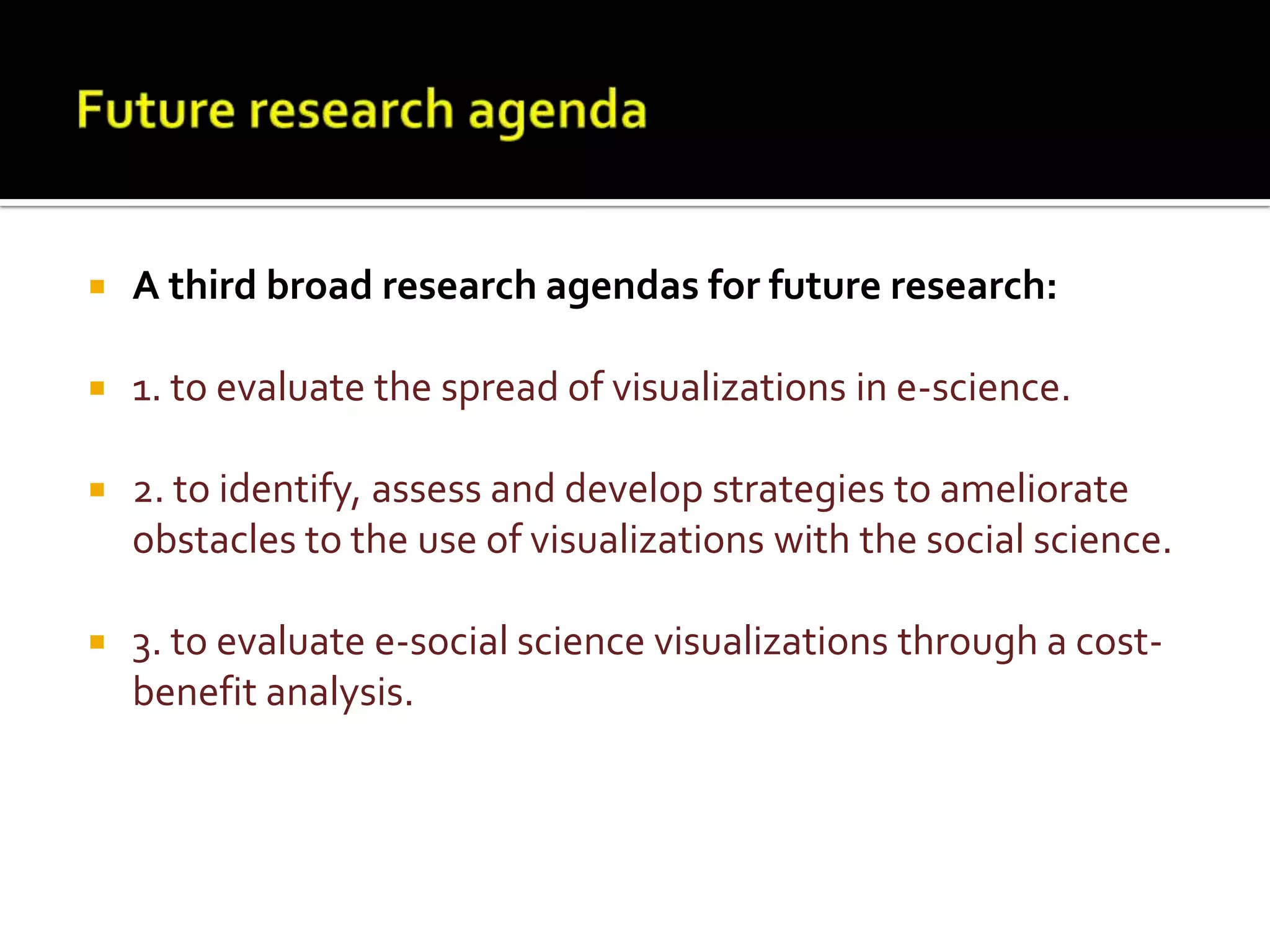 Future research agendaA third broad research agendas for future research:1. to evaluate the spread of visualizations in e-science. 2. to identify, assess and develop strategies to ameliorate obstacles to the use of visualizations with the social science.3. to evaluate e-social science visualizations through a cost-benefit analysis.