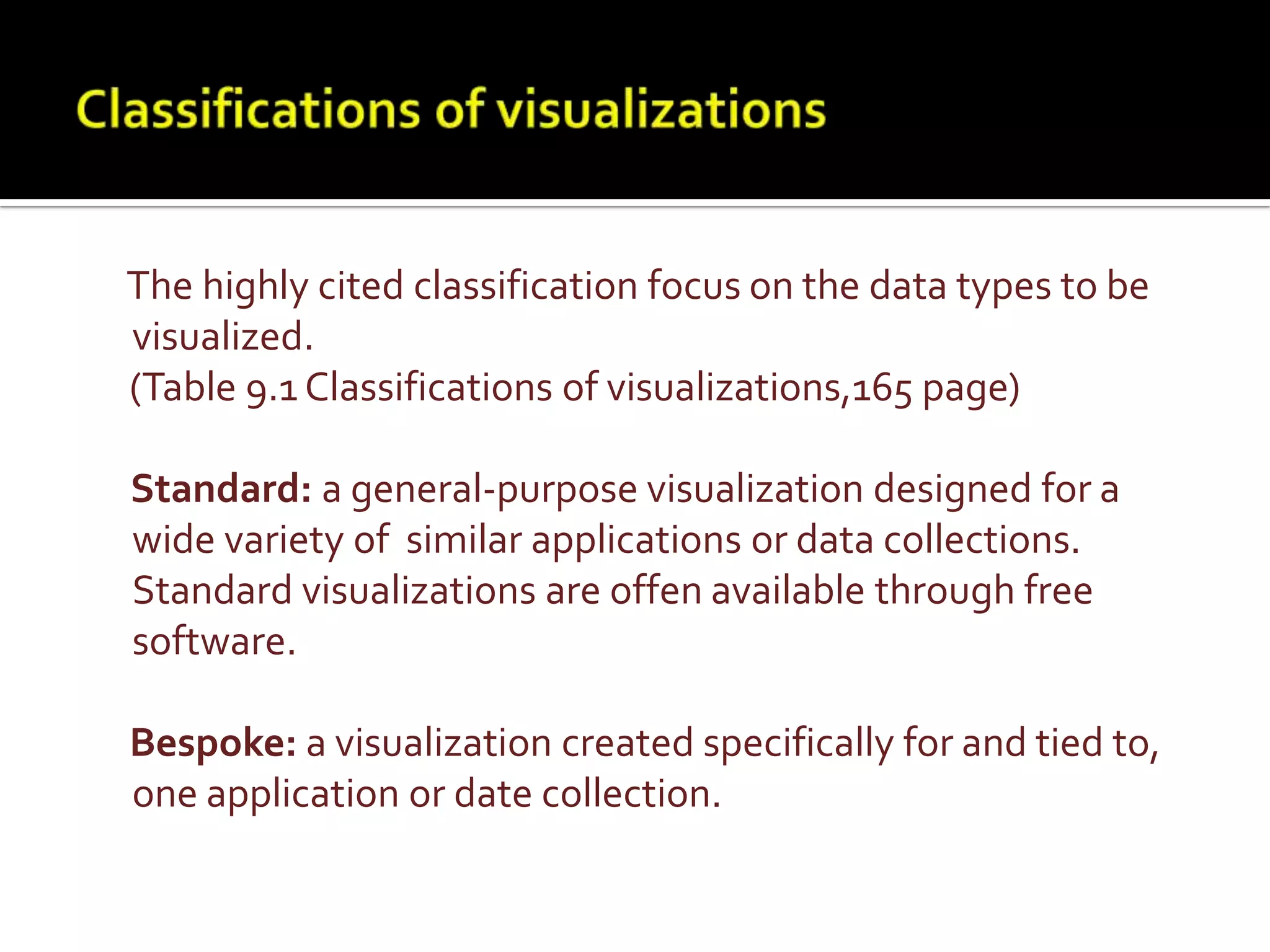 Classifications of visualizationsThe highly cited classification focus on the data types to be visualized.     (Table 9.1 Classifications of visualizations,165 page)     Standard: a general-purpose visualization designed for a wide variety of  similar applications or data collections. Standard visualizations are offen available through free software.Bespoke: a visualization created specifically for and tied to, one application or date collection.