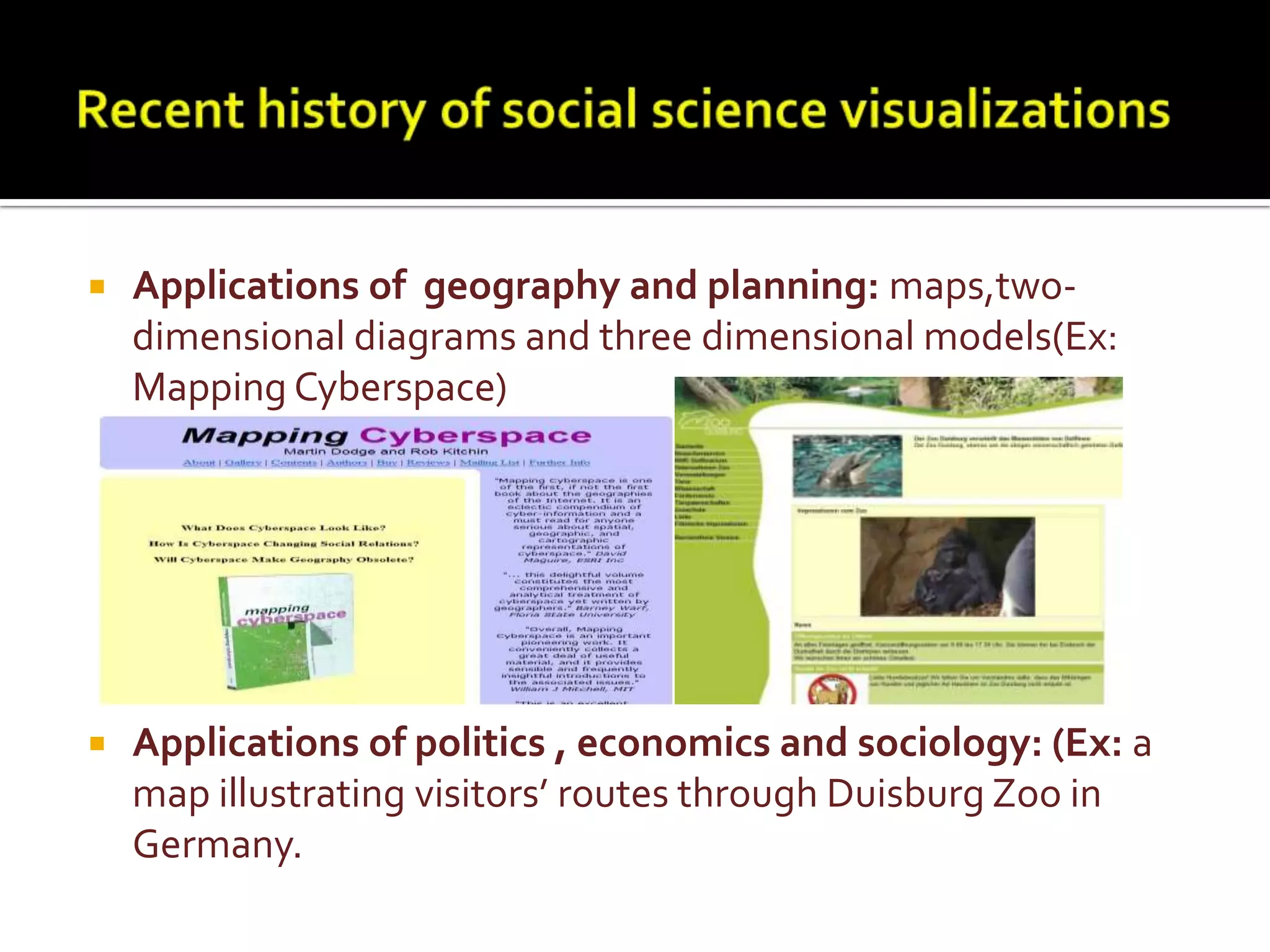 Recent history of social science visualizationsApplications of  geography and planning: maps,two-dimensional diagrams and three dimensional models(Ex: Mapping Cyberspace)Applications of politics , economics and sociology: (Ex: a map illustrating visitors’ routes through Duisburg Zoo in Germany.