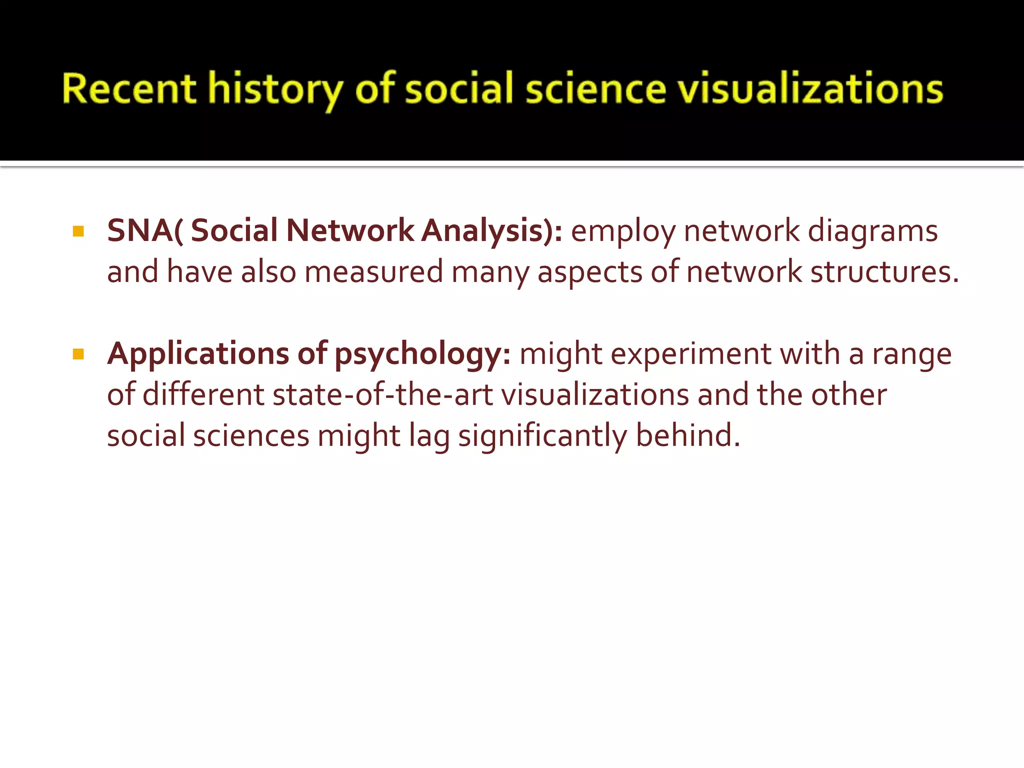 Recent history of social science visualizationsSNA( Social Network Analysis): employ network diagrams and have also measured many aspects of network structures.Applications of psychology: might experiment with a range of different state-of-the-art visualizations and the other social sciences might lag significantly behind.