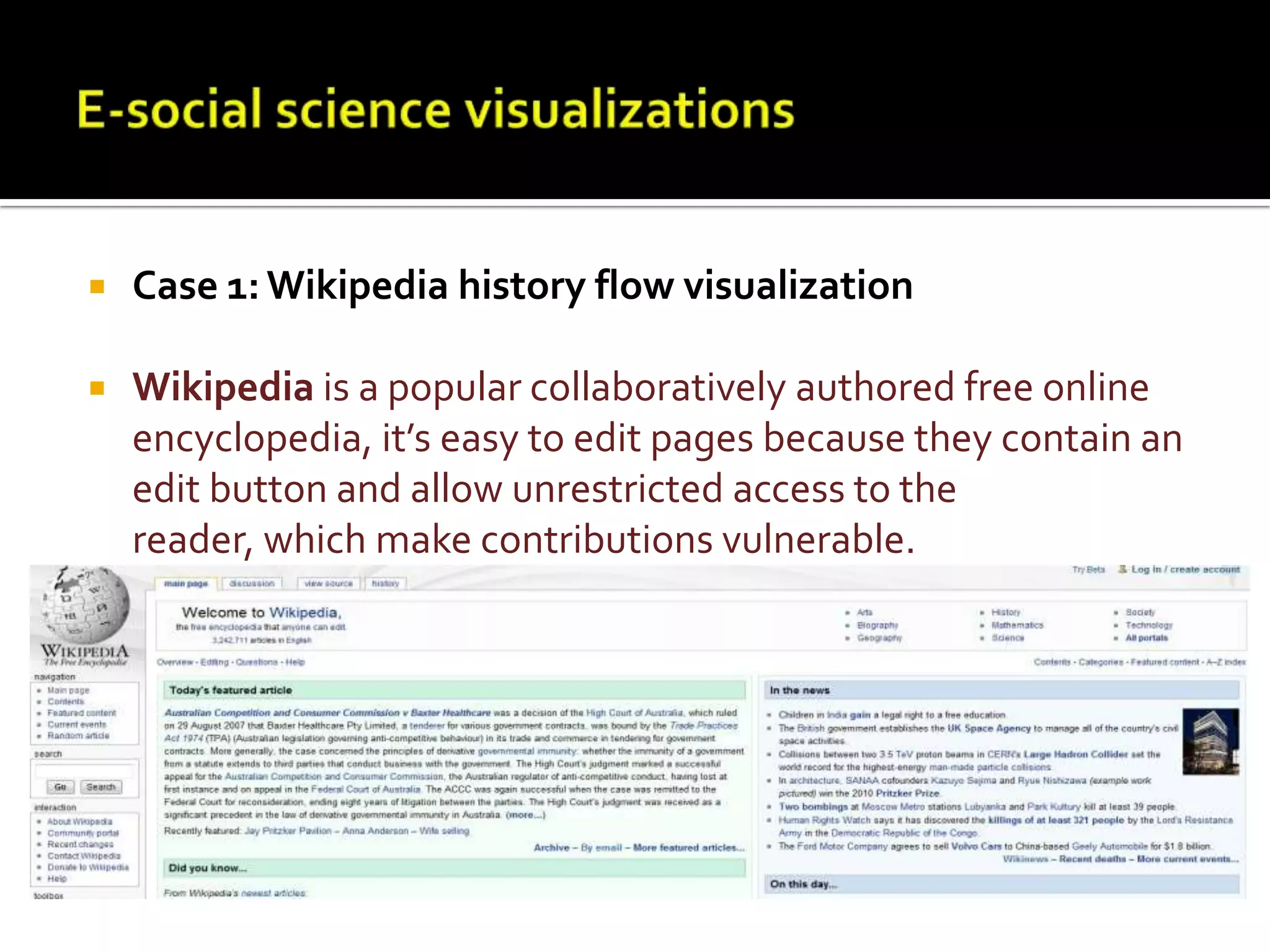 E-social science visualizationsCase 1: Wikipedia history flow visualizationWikipedia is a popular collaboratively authored free online encyclopedia, it’s easy to edit pages because they contain an edit button and allow unrestricted access to the reader, which make contributions vulnerable. 