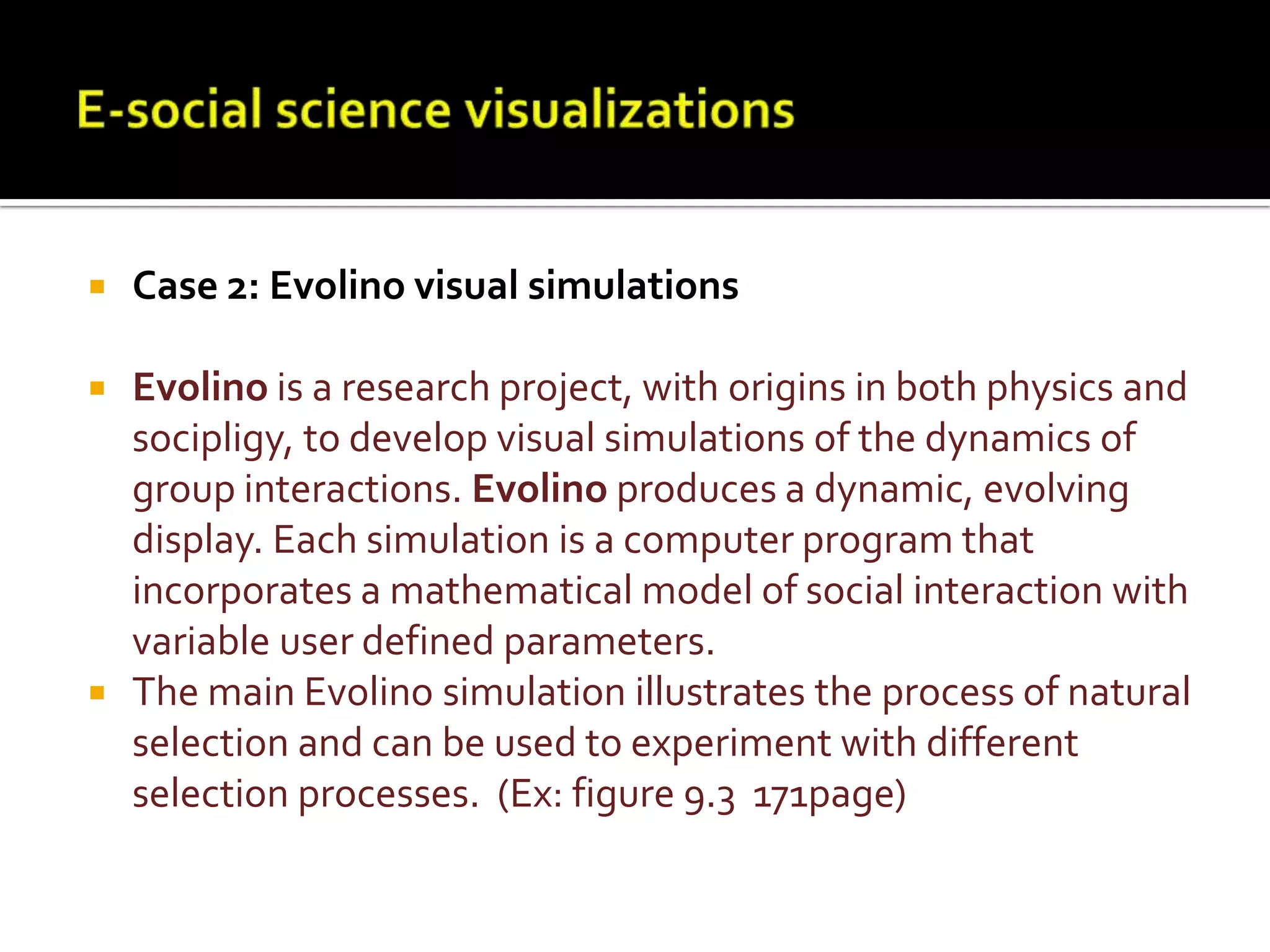 E-social science visualizationsCase 2: Evolino visual simulationsEvolino is a research project, with origins in both physics and socipligy, to develop visual simulations of the dynamics of group interactions. Evolino produces a dynamic, evolving display. Each simulation is a computer program that incorporates a mathematical model of social interaction with variable user defined parameters. The main Evolino simulation illustrates the process of natural selection and can be used to experiment with different selection processes.  (Ex: figure 9.3  171page)