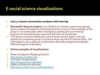 E-social science visualizationsCase 3: Usenet conversation analyses with treemapMicrosoft’s Netscan project is an initiative to monitor usenet newsgroups and to analyze the pattern of postings and discussion. A core strategy of this project is to continually collect newsgroup posting and use treemap diagrams to simultaneously represent the volume of postings. The netscan research addresses a set of social science goals, and uses significant computing power to process large volumes of internet data . The investigators use a range of visualizations specially designed to highlight different aspects of the data. Online examples of visualizations:Place and Spaces: Mapping Sciencehttp://www.scimaps.org/The Atlas of Cyberspacehttp://www.kitchin.org/atlas/Gallery of Data Visualizationhttp://www.math.yorku.ca/SCS/Gallery/