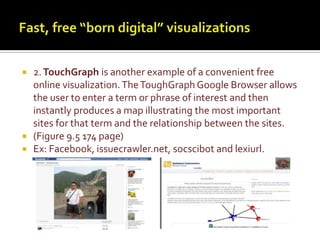 Fast, free “born digital” visualizations2.TouchGraphis another example of a convenient free online visualization. The ToughGraph Google Browser allows the user to enter a term or phrase of interest and then instantly produces a map illustrating the most important sites for that term and the relationship between the sites. (Figure 9.5 174 page) Ex: Facebook, issuecrawler.net, socscibot and lexiurl.