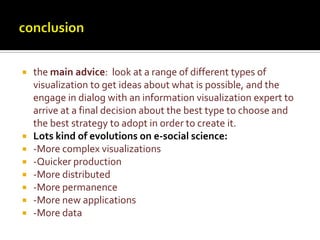 conclusionthe main advice:  look at a range of different types of visualization to get ideas about what is possible, and the engage in dialog with an information visualization expert to arrive at a final decision about the best type to choose and the best strategy to adopt in order to create it.Lots kind of evolutions on e-social science:-More complex visualizations-Quicker production-More distributed-More permanence-More new applications-More data