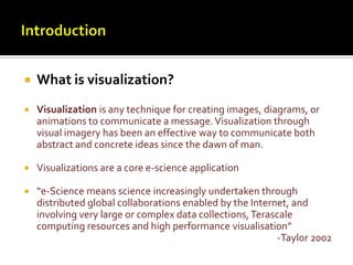 IntroductionWhat is visualization?Visualization is any technique for creating images, diagrams, or animations to communicate a message. Visualization through visual imagery has been an effective way to communicate both abstract and concrete ideas since the dawn of man.Visualizations are a core e-science application “e-Science means science increasingly undertaken through distributed global collaborations enabled by the Internet, and involving very large or complex data collections, Terascale computing resources and high performance visualisation”-Taylor 2002