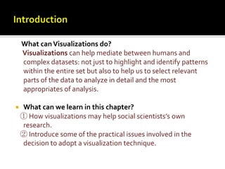 Introduction    What can Visualizations do?Visualizations can help mediate between humans and complex datasets: not just to highlight and identify patterns within the entire set but also to help us to select relevant parts of the data to analyze in detail and the most appropriates of analysis.What can we learn in this chapter?① How visualizations may help social scientists’s own research.   ② Introduce some of the practical issues involved in the decision to adopt a visualization technique.