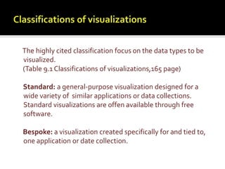 Classifications of visualizationsThe highly cited classification focus on the data types to be visualized.     (Table 9.1 Classifications of visualizations,165 page)     Standard: a general-purpose visualization designed for a wide variety of  similar applications or data collections. Standard visualizations are offen available through free software.Bespoke: a visualization created specifically for and tied to, one application or date collection.