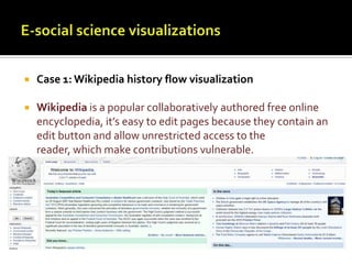 E-social science visualizationsCase 1: Wikipedia history flow visualizationWikipedia is a popular collaboratively authored free online encyclopedia, it’s easy to edit pages because they contain an edit button and allow unrestricted access to the reader, which make contributions vulnerable. 