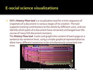 E-social science visualizationsIBM's History Flow tool is a visualization tool for a time-sequence of snapshots of a document in various stages of its creation. The tool supports tracking contributions to the article by different users, and can identify which parts of a document have remained unchanged over the course of many full-document revisions.      The History Flow tool  tracks and graphs the content of each page on a sentence-by-sentence level, using a simple graphical representation to allow many different sentences to be simultaneously presented over time. 