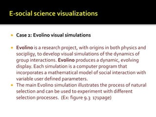 E-social science visualizationsCase 2: Evolino visual simulationsEvolino is a research project, with origins in both physics and socipligy, to develop visual simulations of the dynamics of group interactions. Evolino produces a dynamic, evolving display. Each simulation is a computer program that incorporates a mathematical model of social interaction with variable user defined parameters. The main Evolino simulation illustrates the process of natural selection and can be used to experiment with different selection processes.  (Ex: figure 9.3  171page)
