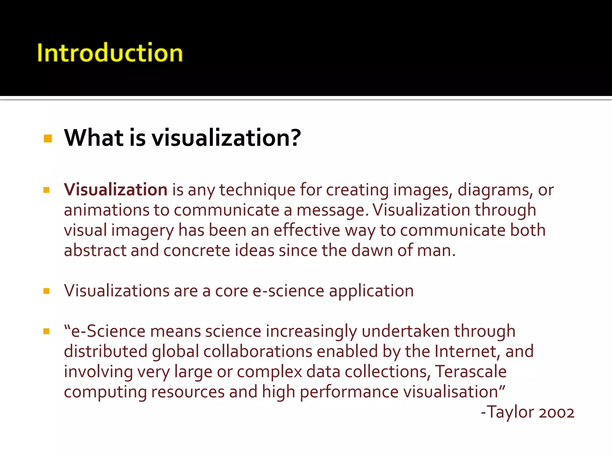 IntroductionWhat is visualization?Visualization is any technique for creating images, diagrams, or animations to communicate a message. Visualization through visual imagery has been an effective way to communicate both abstract and concrete ideas since the dawn of man.Visualizations are a core e-science application “e-Science means science increasingly undertaken through distributed global collaborations enabled by the Internet, and involving very large or complex data collections, Terascale computing resources and high performance visualisation”-Taylor 2002
