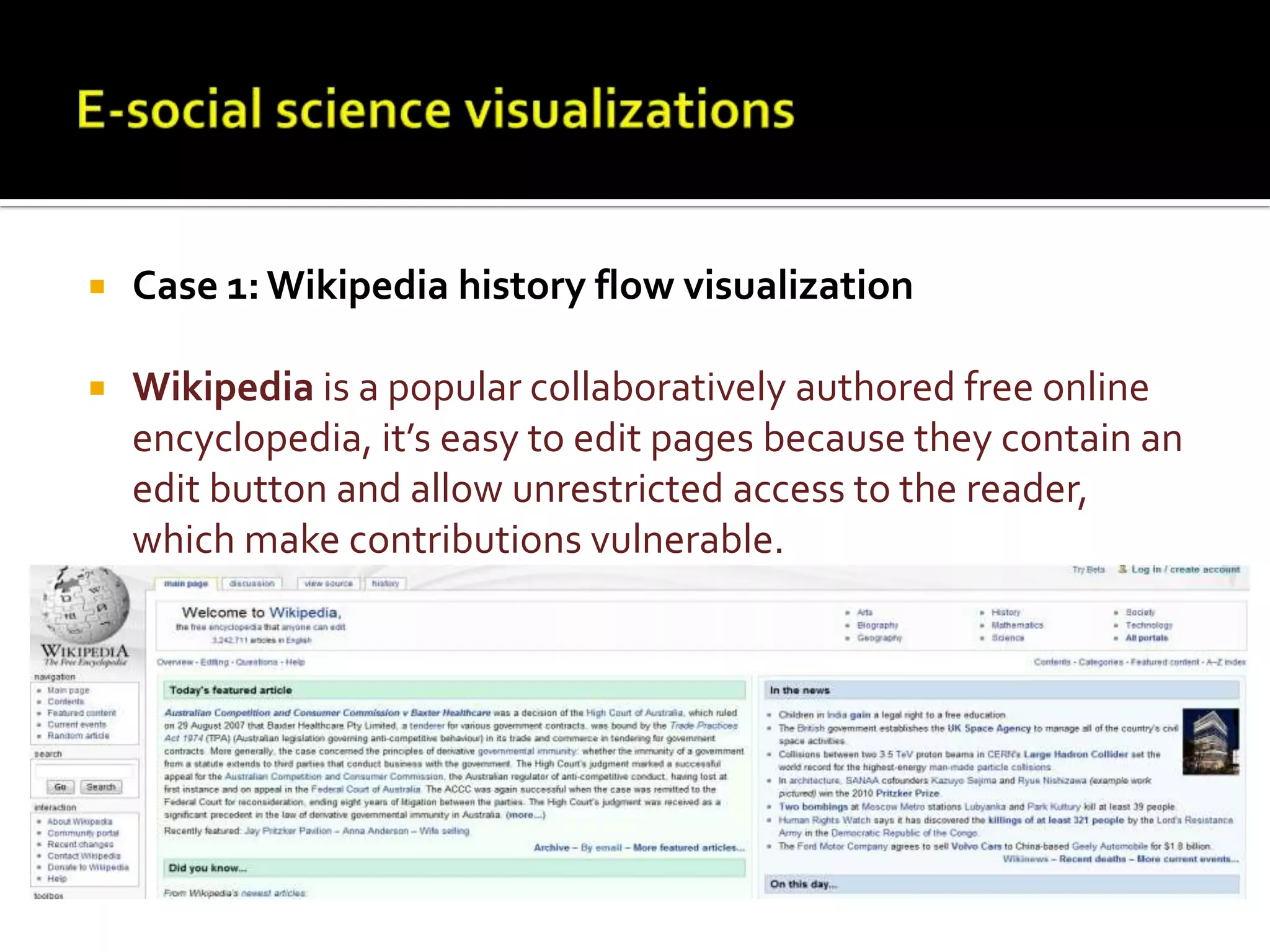 E-social science visualizationsCase 1: Wikipedia history flow visualizationWikipedia is a popular collaboratively authored free online encyclopedia, it’s easy to edit pages because they contain an edit button and allow unrestricted access to the reader, which make contributions vulnerable. 
