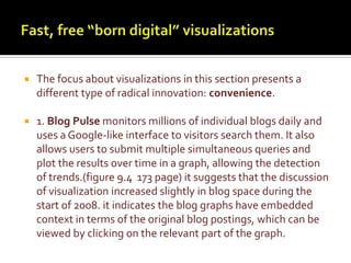 Fast, free “born digital” visualizationsThe focus about visualizations in this section presents a different type of radical innovation: convenience. 1. Blog Pulse monitors millions of individual blogs daily and uses a Google-like interface to visitors search them. It also allows users to submit multiple simultaneous queries and plot the results over time in a graph, allowing the detection of trends.(figure 9.4  173 page) it suggests that the discussion of visualization increased slightly in blog space during the start of 2008. it indicates the blog graphs have embedded context in terms of the original blog postings, which can be viewed by clicking on the relevant part of the graph.