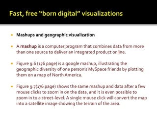 Fast, free “born digital” visualizationsMashups and geographic visualizationA mashup is a computer program that combines data from more than one source to deliver an integrated product online.Figure 9.6 (176 page) is a googlemashup, illustrating the geographic diversity of one person’s MySpace friends by plotting them on a map of North America. Figure 9.7(176 page) shows the same mashup and data after a few mouse clicks to zoom in on the data, and it is even possible to zoom in to a street-level. A single mouse click will convert the map into a satellite image showing the terrain of the area.