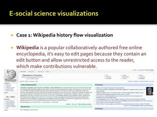 E-social science visualizationsCase 1: Wikipedia history flow visualizationWikipedia is a popular collaboratively authored free online encyclopedia, it’s easy to edit pages because they contain an edit button and allow unrestricted access to the reader, which make contributions vulnerable. 