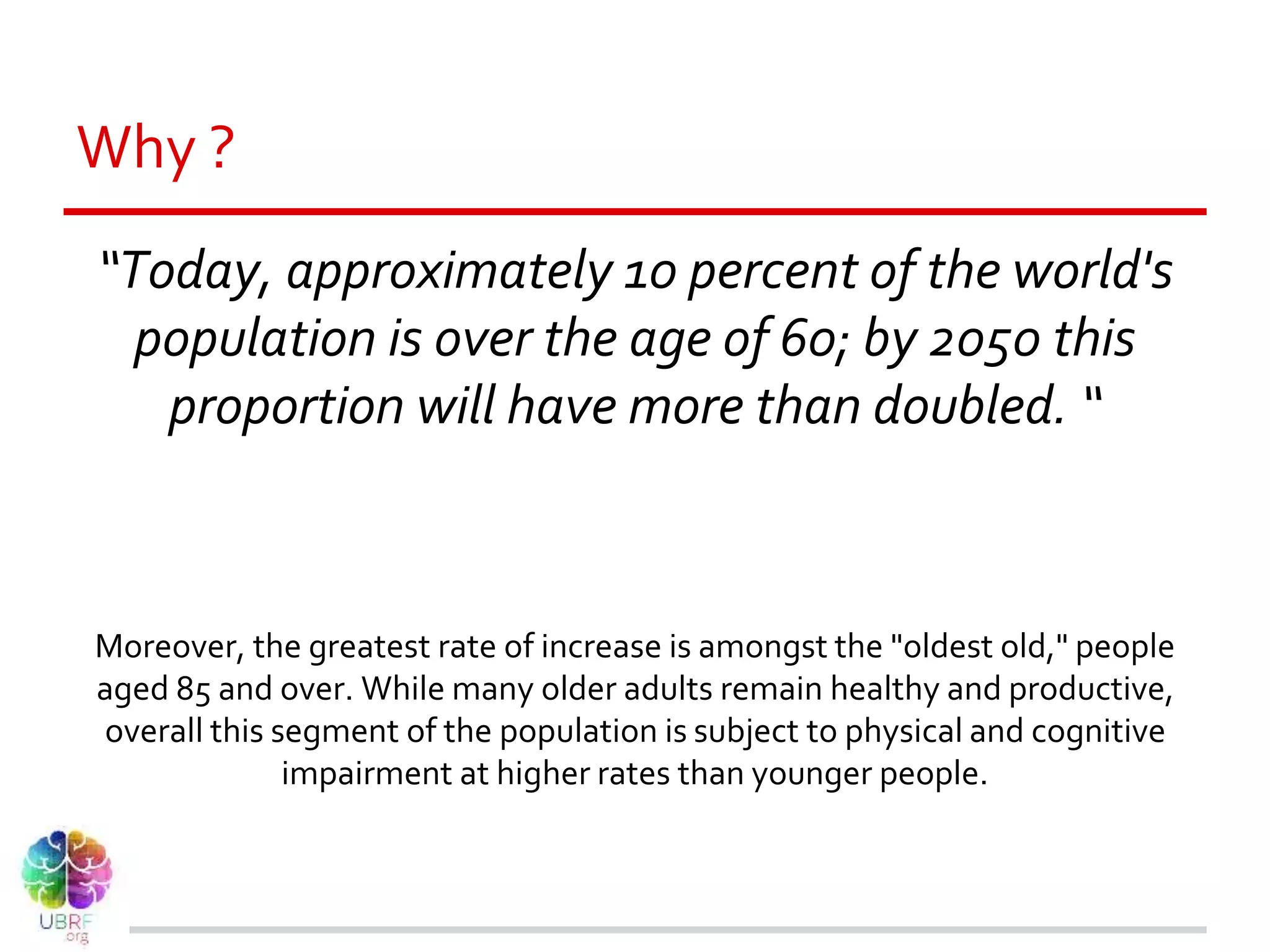 Why ?
“Today, approximately 10 percent of the world's
population is over the age of 60; by 2050 this
proportion will have more than doubled. “
Moreover, the greatest rate of increase is amongst the "oldest old," people
aged 85 and over. While many older adults remain healthy and productive,
overall this segment of the population is subject to physical and cognitive
impairment at higher rates than younger people.
 