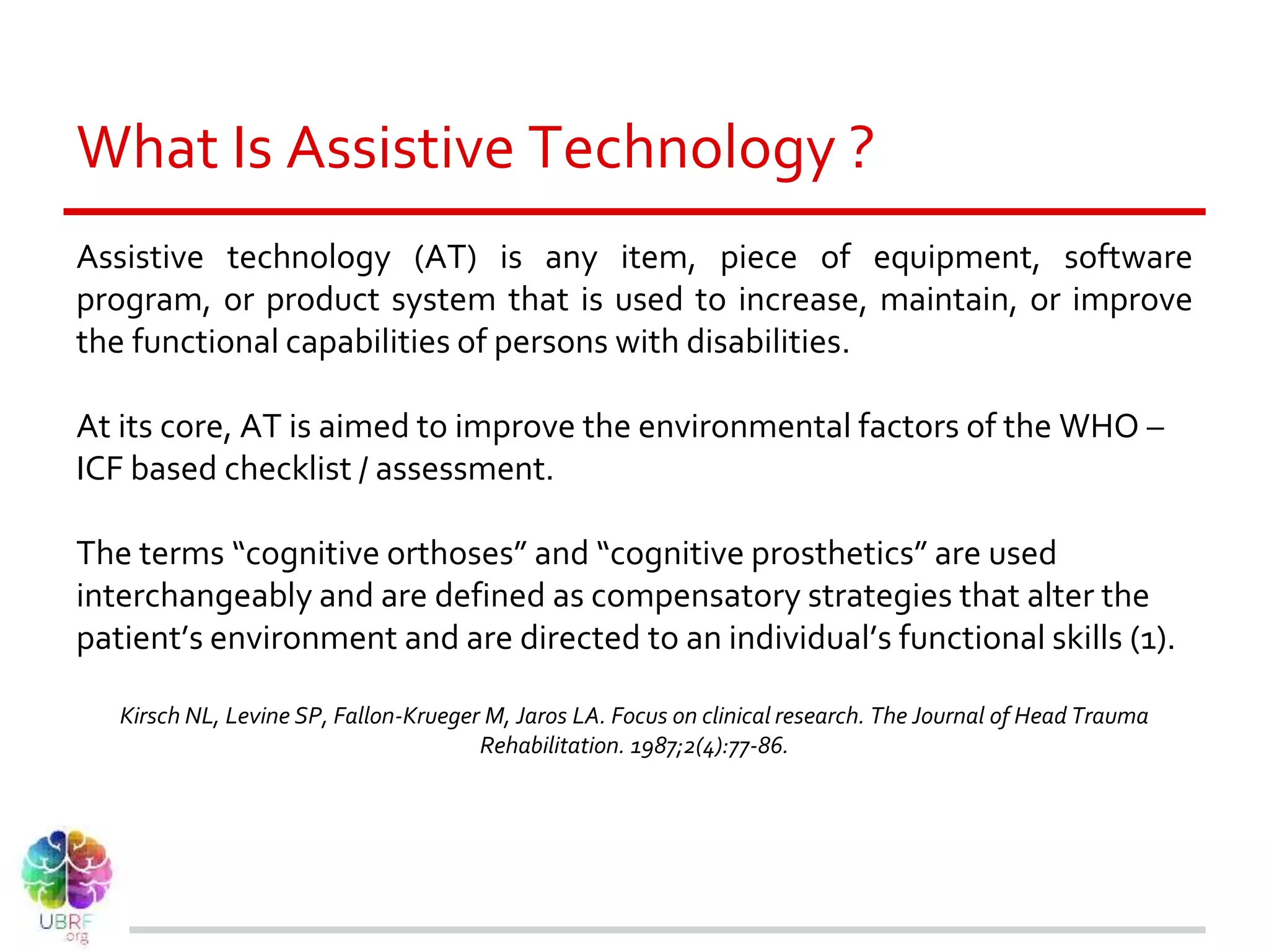 What Is Assistive Technology ?
Assistive technology (AT) is any item, piece of equipment, software
program, or product system that is used to increase, maintain, or improve
the functional capabilities of persons with disabilities.
At its core, AT is aimed to improve the environmental factors of the WHO –
ICF based checklist / assessment.
The terms “cognitive orthoses” and “cognitive prosthetics” are used
interchangeably and are defined as compensatory strategies that alter the
patient’s environment and are directed to an individual’s functional skills (1).
Kirsch NL, Levine SP, Fallon-Krueger M, Jaros LA. Focus on clinical research. The Journal of Head Trauma
Rehabilitation. 1987;2(4):77-86.
 
