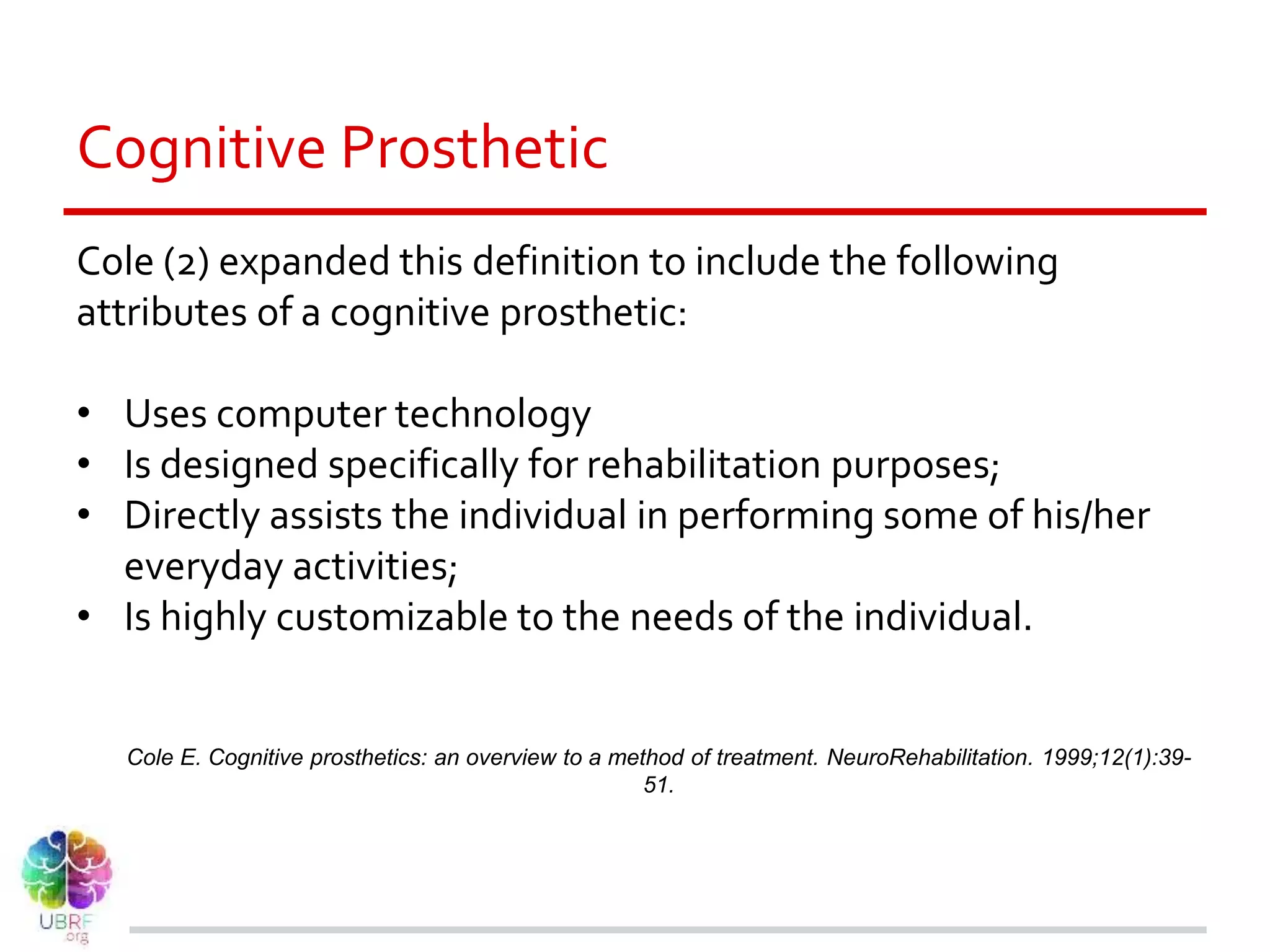 Cognitive Prosthetic
Cole (2) expanded this definition to include the following
attributes of a cognitive prosthetic:
• Uses computer technology
• Is designed specifically for rehabilitation purposes;
• Directly assists the individual in performing some of his/her
everyday activities;
• Is highly customizable to the needs of the individual.
Cole E. Cognitive prosthetics: an overview to a method of treatment. NeuroRehabilitation. 1999;12(1):39-
51.
 