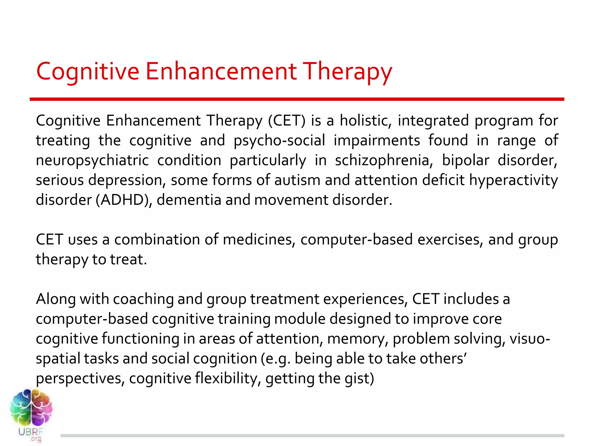Cognitive Enhancement Therapy
Cognitive Enhancement Therapy (CET) is a holistic, integrated program for
treating the cognitive and psycho-social impairments found in range of
neuropsychiatric condition particularly in schizophrenia, bipolar disorder,
serious depression, some forms of autism and attention deficit hyperactivity
disorder (ADHD), dementia and movement disorder.
CET uses a combination of medicines, computer-based exercises, and group
therapy to treat.
Along with coaching and group treatment experiences, CET includes a
computer-based cognitive training module designed to improve core
cognitive functioning in areas of attention, memory, problem solving, visuo-
spatial tasks and social cognition (e.g. being able to take others’
perspectives, cognitive flexibility, getting the gist)
 
