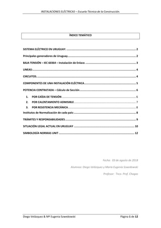 INSTALACIONES ELÉCTRICAS – Escuela Técnica de la Construcción.
Diego Velázquez & Mª Eugenia Szwedowski Página 1 de 12
ÍNDICE TEMÁTICO
SISTEMA ELÉCTRICO EN URUGUAY. ....................................................................................... 2
Principales generadores de Uruguay...................................................................................... 2
BAJA TENSIÓN – IEC 60364 – Instalación de Enlace. ............................................................... 3
LINEAS:.................................................................................................................................. 4
CIRCUITOS............................................................................................................................. 4
COMPONENTES DE UNA INSTALACIÓN ELÉCTRICA................................................................. 5
POTENCIA CONTRATADA – Cálculo de Sección....................................................................... 6
1. POR CAÍDA DE TENSIÓN ................................................................................................... 6
2. POR CALENTAMIENTO ADMISIBLE................................................................................... 7
3. POR RESISTENCIA MECÁNICA........................................................................................... 8
Institutos de Normalización de cada país:.............................................................................. 8
TRÁMITES Y RESPONSABILIDADES......................................................................................... 9
SITUACIÓN LEGAL ACTUAL EN URUGUAY ............................................................................ 10
SIMBOLOGÍA NORMAS UNIT ............................................................................................... 12
Fecha: 03 de agosto de 2018
Alumnos: Diego Velázquez y María Eugenia Szwedowski
Profesor: Tnco. Prof. Chagas
 