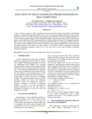 Journal of Theoretical and Applied Information Technology

                                       © 2005 - 2008 JATIT. All rights reserved.

                                                    www.jatit.org


 SOLUTION TO THE 0/1 KNAPSACK PROBLEM BASED ON
                DNA COMPUTING
                             1
                               SANCHITA PAUL, 2 ANIRBAN DE SARKAR
                    1
                      Lecturer, Computer Science Dept., B.I.T., Mesra, Ranchi – 835215
                   2
                     P.G. Student ( M.E., Software Engg), B.I.T., Mesra, Ranchi – 835215
                      E-mail: 1 sanchita07@gmail.com , 2 anirban_123007@yahoo.co.in

                                                  ABSTRACT

A lot of current research in DNA computing has been directed towards solving hard combinatorial
problems. Among them Knapsack problem is one of the most common problems which have been studied
intensively in the last decade attracting both theorists and practicians. Fractional Knapsack Problem is
easily solvable by greedy strategy, but 0/1 Knapsack Problem is not possible to solve in this method. In this
paper we have described a DNA computing model to find the optimal solution of 0/1 Knapsack problem.
Here we have used a unique strategy to encode data inside DNA. We have replicated the DNAs and in the
later stage took the combination of each and every DNA to form double stranded DNAs in order to find out
the optimal solution. This method is a clear evidence for the ability of DNA computing solving hard
numerical optimization problems, which is not a very easy work to solve with the help of traditional
electronic computers.

Keywords: 0/1 Knapsack Problem, DNA Operations, DNA Encoding Method.

1.    INTRODUCTION                                           Now, what items should he take? This is called 0/1
                                                             Knapsack Problem, because each item must either
    In 1994, Adleman (from University of Southern            he has taken or left behind; the thief can’t take a
California) suggested that DNA could be used to              fractional amount of an item.
solve complex mathematical problems. He solved               Just like that suppose that we want to ﬁll up a
the Hamiltonian Path Problem (the Traveling                  knapsack by selecting some objects among various
salesman problem) whose solution required finding            objects (generally called items). There are n different
a path from start to end going through all cities only       items available and each item j has a weight of wj
once. This experiment demonstrates the feasibility           and a proﬁt of pj. The knapsack can hold a weight of
of carrying out computations at the molecular level.         at most W. The problem is to ﬁnd an optimal subset
He also showed us the potential power of high                of items so as to maximize the total proﬁts subject to
intensity parallel computation of DNA molecules.             the knapsack’s weight capacity. The proﬁts, weights,
In this paper we have solved the 0/1 Knapsack                and capacities are positive integers.
Problem. The proposed approach involves a DNA                Let xj be binary variables given as follows:
encoding method and some basic biological                    xj = 1 if item j is selected;
operations, which are described in section 3.                     0 otherwise.
Section 2 introduces us with the 0/1 Knapsack                The knapsack problem can be mathematically
Problem, in section 4 we have described the                  formulated as follows:
proposed algorithm and the last part section 5               Max ∑ pjxj, here j =1 to n,
(conclusion) introduces us with the result and               Such that ∑ wjxj ≤ W, here j =1 to n,
summary of our work.                                         xj = 1 or 0; j = 1, 2,...., n.
                                                             This is known as the 0/1 knapsack problem, which
2.    0/1 KNAPSACK PROBLEM                                   is pure integer programming with a single
                                                             constraint and forms a very important class of
   Actually there is a story behind this problem. A          integer programming.
thief was robbing a store and he finds n items,
suppose those are I1, I2,..., In. The j th item, Ij is       3.   DNA COMPUTING FOR SOLUTION OF
worth pj dollars and weights wj pounds, where bj &           0/1 KNAPSACK PROBLEM
wj are integers. He wants to take as valuable a load
is possible, but he can carry at most W pounds in               DNA computing is a form of computing which
his knapsack for some integers C.                            uses DNA (Deoxy Ribonucleic Acid) &


                                                        526
 