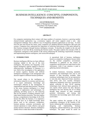 Journal of Theoretical and Applied Information Technology

                                      © 2005 - 2009 JATIT. All rights reserved.

                                                   www.jatit.org


     BUSINESS INTELLIGENCE: CONCEPTS, COMPONENTS,
                TECHNIQUES AND BENEFITS
                                           JAYANTHI RANJAN
                                   Institute of Management Technology,
                                      Ghaziabad, Uttar Pradesh, India
                                           Email: jranjan@imt.edu




                                                 ABSTRACT

For companies maintaining direct contact with large numbers of customers, however, a growing number
channel-oriented applications (e.g. e-commerce support, call center support) create a new data
management challenge: that is effective way of integrating enterprise applications in real time. To learn
from the past and forecast the future, many companies are adopting Business Intelligence (BI) tools and
systems. Companies have understood the importance of enforcing achievements of the goals defined by
their business strategies through business intelligence concepts. It describes the insights on the role and
requirement of real time BI by examining the business needs. The paper explores the concepts of BI, its
components, emergence of BI, benefits of BI, factors influencing BI, technology requirements, designing
and implementing business intelligence, and various BI techniques.

1.   INTRODUCTION                                              A specialized field of business intelligence
                                                               known as competitive intelligence focuses solely
Business intelligence (BI) has two basic different             on the external competitive environment.
meanings related to the use of the term                        Information is gathered on the actions of
intelligence. The primary, less frequently, is the             competitors and decisions are made based on this
human intelligence capacity applied in business                information. Little if any attention is paid to
affairs/activities. Intelligence of Business is a              gathering internal information.
new field of the investigation of the application
of human cognitive faculties and artificial                    In modern businesses, increasing standards,
intelligence technologies to the management and                automation, and technologies have led to vast
decision support in different business problems.               amounts of data becoming available. Data
                                                               warehouse technologies have set up repositories
The second relates to the intelligence as                      to store this data. Improved Extract, transform,
information valued for its currency and relevance.             load (ETL) and even recently Enterprise
It is expert information, knowledge and                        Application Integration tools have increased the
technologies efficient in the management of                    speedy collecting of data. OLAP reporting
organizational and individual business. Therefore,             technologies have allowed faster generation of
in this sense, business intelligence is a broad                new reports which analyze the data. Business
category of applications and technologies for                  intelligence has now become the art of sifting
gathering, providing access to, and analyzing                  through large amounts of data, extracting
data for the purpose of helping enterprise users               pertinent information, and turning that
make better business decisions. The term implies               information into knowledge upon which actions
having a comprehensive knowledge of all of the                 can be taken.
factors that affect the business. It is imperative
that firms have an in depth knowledge about                    The paper explores the concepts of BI, its
factors such as the customers, competitors,                    components, emergence of BI, benefits of BI,
business partners, economic environment, and                   factors influencing BI, technology requirements,
internal operations to make effective and good                 designing      and      implementing      business
quality business decisions. Business intelligence              intelligence, cultural imperatives, and various BI
enables firms to make these kinds of decisions.                techniques. The paper would be useful for



                                                        60
 