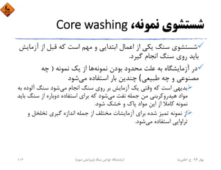 ‫ﻧﻤﻮﻧﻪ‬ ‫ﺷﺴﺘﺸﻮي‬،Core washing
‫آ‬ ‫از‬ ‫ﻗﺒﻞ‬ ‫ﻛﻪ‬ ‫اﺳﺖ‬ ‫ﻣﻬﻢ‬ ‫و‬ ‫اﺑﺘﺪاﻳﻲ‬ ‫اﻋﻤﺎل‬ ‫از‬ ‫ﻳﻜﻲ‬ ‫ﺳﻨﮓ‬ ‫ﺷﺴﺘﺸﻮي‬‫زﻣﺎﻳﺶ‬
‫ﮔﻴﺮد‬ ‫اﻧﺠﺎم‬ ‫ﺳﻨﮓ‬ ‫روي‬ ‫ﺑﺎﻳﺪ‬.
‫ﻧﻤﻮﻧﻪ‬ ‫ﺑﻮدن‬ ‫ﻣﺤﺪود‬ ‫ﻋﻠﺖ‬ ‫ﺑﻪ‬ ‫آزﻣﺎﻳﺸﮕﺎه‬ ‫در‬‫ﻧﻤﻮﻧﻪ‬ ‫ﻳﻚ‬ ‫از‬ ‫ﻫﺎ‬)‫ﭼﻪ‬
‫ﻃﺒﻴﻌﻲ‬ ‫ﭼﻪ‬ ‫و‬ ‫ﻣﺼﻨﻮﻋﻲ‬(‫ﻣﻲ‬ ‫اﺳﺘﻔﺎده‬ ‫ﺑﺎر‬ ‫ﭼﻨﺪﻳﻦ‬‫ﺷﻮد‬
‫ﻣﻲ‬ ‫اﻧﺠﺎم‬ ‫ﺳﻨﮓ‬ ‫روي‬ ‫ﺑﺮ‬ ‫آزﻣﺎﻳﺶ‬ ‫ﻳﻚ‬ ‫وﻗﺘﻲ‬ ‫ﻛﻪ‬ ‫اﺳﺖ‬ ‫ﺑﺪﻳﻬﻲ‬‫آﻟ‬ ‫ﺳﻨﮓ‬ ‫ﺷﻮد‬‫ﺑﻪ‬ ‫ﻮده‬
‫ﻣﻲ‬ ‫ﻧﻔﺖ‬ ‫ﺟﻤﻠﻪ‬ ‫ﻣﻦ‬ ‫ﻫﻴﺪروﻛﺮﺑﻨﻲ‬ ‫ﻣﻮاد‬‫ﺳﻨﮓ‬ ‫از‬ ‫دوﺑﺎره‬ ‫اﺳﺘﻔﺎده‬ ‫ﺑﺮاي‬ ‫ﻛﻪ‬ ‫ﺷﻮد‬‫ﺑﺎﻳﺪ‬
‫ﺷﻮد‬ ‫ﺧﺸﻚ‬ ‫و‬ ‫ﭘﺎك‬ ‫ﻣﻮاد‬ ‫اﻳﻦ‬ ‫از‬ ‫ﻛﺎﻣﻼ‬ ‫ﻧﻤﻮﻧﻪ‬.
‫و‬ ‫ﺗﺨﻠﺨﻞ‬ ‫ﮔﻴﺮي‬ ‫اﻧﺪازه‬ ‫ﺟﻤﻠﻪ‬ ‫از‬ ‫ﻣﺨﺘﻠﻒ‬ ‫آزﻣﺎﻳﺸﺎت‬ ‫ﺑﺮاي‬ ‫ﺷﺪه‬ ‫ﺗﻤﻴﺰ‬ ‫ﻧﻤﻮﻧﻪ‬ ‫از‬
‫ﻣﻲ‬ ‫اﺳﺘﻔﺎده‬ ‫ﺗﺮاواﻳﻲ‬‫ﺷﻮد‬.
‫ﺑﻬﺎر‬94-‫ح‬.‫اﻋﻠﻤﻲ‬‫ﻧﻴﺎ‬‫ﺳﻨﮓ‬ ‫ﺧﻮاص‬ ‫آزﻣﺎﻳﺸﮕﺎه‬)‫ﺳﻮم‬ ‫وﻳﺮاﻳﺶ‬(106
 