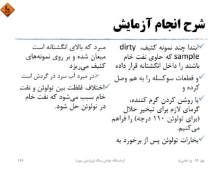 ‫آزﻣﺎﻳﺶ‬ ‫اﻧﺠﺎم‬ ‫ﺷﺮح‬
،‫ﻛﺜﻴﻒ‬ ‫ﻧﻤﻮﻧﻪ‬ ‫ﭼﻨﺪ‬ ‫اﺑﺘﺪا‬dirty 
sample‫ﺧﺎم‬ ‫ﻧﻔﺖ‬ ‫ﺣﺎوي‬ ‫ﻛﻪ‬
‫د‬ ‫ﻗﺮار‬ ‫اﻧﮕﺸﺘﺎﻧﻪ‬ ‫داﺧﻞ‬ ‫را‬ ‫ﺑﺎﺷﻨﺪ‬‫اده‬
‫وﺻﻞ‬ ‫ﻫﻢ‬ ‫ﺑﻪ‬ ‫را‬ ‫ﺳﻮﻛﺴﻠﻪ‬ ‫ﻗﻄﻌﺎت‬ ‫و‬
‫و‬ ‫ﻛﺮده‬
،‫ﻛﻨﻨﺪه‬ ‫ﮔﺮم‬ ‫ﻛﺮدن‬ ‫روﺷﻦ‬ ‫ﺑﺎ‬
‫ﺣﻼل‬ ‫ﺗﺒﺨﻴﺮ‬ ‫ﺑﺮاي‬ ‫ﻻزم‬ ‫ﮔﺮﻣﺎي‬
)‫ﺗﻮﻟﻮﺋﻦ‬ ‫ﺑﺮاي‬110‫درﺟﻪ‬(‫ﻓﺮاﻫﻢ‬ ‫را‬
‫ﻣﻲ‬‫ﻛﻨﻴﻢ‬.
‫ﺑ‬ ‫ﺑﺮﺧﻮرد‬ ‫از‬ ‫ﭘﺲ‬ ‫ﺗﻮﻟﻮﺋﻦ‬ ‫ﺑﺨﺎرات‬‫ﻪ‬
‫اﺳﺖ‬ ‫اﻧﮕﺸﺘﺎﻧﻪ‬ ‫ﺑﺎﻻي‬ ‫ﻛﻪ‬ ‫ﻣﺒﺮد‬
‫ﻧﻤﻮﻧﻪ‬ ‫روي‬ ‫ﺑﺮ‬ ‫و‬ ‫ﺷﺪه‬ ‫ﻣﻴﻌﺎن‬‫ﻫﺎي‬
‫ﻣﻲ‬ ‫ﻛﺜﻴﻒ‬‫رﻳﺰد‬
‫اﺳﺖ‬ ‫ﮔﺮدش‬ ‫در‬ ‫ﺳﺮد‬ ‫آب‬ ‫ﻣﺒﺮد‬ ‫در‬
‫ﻧ‬ ‫و‬ ‫ﺗﻮﻟﻮﺋﻦ‬ ‫ﺑﻴﻦ‬ ‫ﻏﻠﻈﺖ‬ ‫اﺧﺘﻼف‬‫ﻔﺖ‬
‫ﻣﻲ‬ ‫ﺳﺒﺐ‬ ‫ﺧﺎم‬‫ﺧﺎم‬ ‫ﻧﻔﺖ‬ ‫ﻛﻪ‬ ‫ﺷﻮد‬
‫ﺷﻮد‬ ‫ﺣﻞ‬ ‫ﺗﻮﻟﻮﺋﻦ‬ ‫در‬.
‫ﺑﻬﺎر‬94-‫ح‬.‫اﻋﻠﻤﻲ‬‫ﻧﻴﺎ‬‫ﺳﻨﮓ‬ ‫ﺧﻮاص‬ ‫آزﻣﺎﻳﺸﮕﺎه‬)‫ﺳﻮم‬ ‫وﻳﺮاﻳﺶ‬(116
 