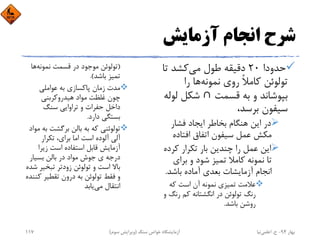 ‫آزﻣﺎﻳﺶ‬ ‫اﻧﺠﺎم‬ ‫ﺷﺮح‬
‫ﺣﺪودا‬20‫ﻣﻲ‬ ‫ﻃﻮل‬ ‫دﻗﻴﻘﻪ‬‫ﺗ‬ ‫ﻛﺸﺪ‬‫ﺎ‬
‫ﻧﻤﻮﻧﻪ‬ ‫روي‬ ً‫ﻼ‬‫ﻛﺎﻣ‬ ‫ﺗﻮﻟﻮﺋﻦ‬‫را‬ ‫ﻫﺎ‬
‫ﻗﺴﻤﺖ‬ ‫ﺑﻪ‬ ‫و‬ ‫ﺑﭙﻮﺷﺎﻧﺪ‬∩‫ﻟﻮﻟﻪ‬ ‫ﺷﻜﻞ‬
،‫ﺑﺮﺳﺪ‬ ‫ﺳﻴﻔﻮن‬
‫ﻓﺸﺎر‬ ‫اﻳﺠﺎد‬ ‫ﺑﺨﺎﻃﺮ‬ ‫ﻫﻨﮕﺎم‬ ‫اﻳﻦ‬ ‫در‬
‫اﻓﺘﺎده‬ ‫اﺗﻔﺎق‬ ‫ﺳﻴﻔﻮن‬ ‫ﻋﻤﻞ‬ ‫ﻣﻜﺶ‬
‫ﻛﺮد‬ ‫ﺗﻜﺮار‬ ‫ﺑﺎر‬ ‫ﭼﻨﺪﻳﻦ‬ ‫را‬ ‫ﻋﻤﻞ‬ ‫اﻳﻦ‬‫ه‬
‫ﺑﺮاي‬ ‫و‬ ‫ﺷﻮد‬ ‫ﺗﻤﻴﺰ‬ ‫ﻛﺎﻣﻼ‬ ‫ﻧﻤﻮﻧﻪ‬ ‫ﺗﺎ‬
‫ﺑﺎﺷﺪ‬ ‫آﻣﺎده‬ ‫ﺑﻌﺪي‬ ‫آزﻣﺎﻳﺸﺎت‬ ‫اﻧﺠﺎم‬.
‫ﻛﻪ‬ ‫اﺳﺖ‬ ‫آن‬ ‫ﻧﻤﻮﻧﻪ‬ ‫ﺗﻤﻴﺰي‬ ‫ﻋﻼﻣﺖ‬
‫رﻧ‬ ‫ﻛﻢ‬ ‫اﻧﮕﺸﺘﺎﻧﻪ‬ ‫در‬ ‫ﺗﻮﻟﻮﺋﻦ‬ ‫رﻧﮓ‬‫و‬ ‫ﮓ‬
‫ﺑﺎﺷﺪ‬ ‫روﺷﻦ‬.
)‫ﻧﻤﻮﻧﻪ‬ ‫ﻗﺴﻤﺖ‬ ‫در‬ ‫ﻣﻮﺟﻮد‬ ‫ﺗﻮﻟﻮﺋﻦ‬‫ﻫﺎ‬
‫ﺑﺎﺷﺪ‬ ‫ﺗﻤﻴﺰ‬.(
‫ﻋﻮاﻣﻠﻲ‬ ‫ﺑﻪ‬ ‫ﭘﺎﻛﺴﺎزي‬ ‫زﻣﺎن‬ ‫ﻣﺪت‬
‫ﻫﻴﺪروﻛﺮﺑﻨﻲ‬ ‫ﻣﻮاد‬ ‫ﻏﻠﻈﺖ‬ ‫ﭼﻮن‬
‫ﺳﻨﮓ‬ ‫ﺗﺮاواﻳﻲ‬ ‫و‬ ‫ﺣﻔﺮات‬ ‫داﺧﻞ‬
‫دارد‬ ‫ﺑﺴﺘﮕﻲ‬.
‫ﺑ‬ ‫ﺑﺮﮔﺸﺖ‬ ‫ﺑﺎﻟﻦ‬ ‫ﺑﻪ‬ ‫ﻛﻪ‬ ‫ﺗﻮﻟﻮﺋﻨﻲ‬‫ﻣﻮاد‬ ‫ﻪ‬
‫ﺗﻜﺮار‬ ،‫ﺑﺮاي‬ ‫اﻣﺎ‬ ‫اﺳﺖ‬ ‫آﻟﻮده‬ ‫آﻟﻲ‬
‫زﻳﺮا‬ ‫اﺳﺖ‬ ‫اﺳﺘﻔﺎده‬ ‫ﻗﺎﺑﻞ‬ ‫آزﻣﺎﻳﺶ‬
‫ﺑﺴﻴﺎر‬ ‫ﺑﺎﻟﻦ‬ ‫در‬ ‫ﻣﻮاد‬ ‫ﺟﻮش‬ ‫ي‬ ‫درﺟﻪ‬
‫ﺗﺒﺨﻴﺮ‬ ‫زودﺗﺮ‬ ‫ﺗﻮﻟﻮﺋﻦ‬ ‫و‬ ‫اﺳﺖ‬ ‫ﺑﺎﻻ‬‫ﺷﺪه‬
‫ﻛ‬ ‫ﺗﻘﻄﻴﺮ‬ ‫درون‬ ‫ﺑﻪ‬ ‫ﺗﻮﻟﻮﺋﻦ‬ ‫ﻓﻘﻂ‬ ‫و‬‫ﻨﻨﺪه‬
‫ﻣﻲ‬ ‫اﻧﺘﻘﺎل‬‫ﻳﺎﺑﺪ‬
‫ﺑﻬﺎر‬94-‫ح‬.‫اﻋﻠﻤﻲ‬‫ﻧﻴﺎ‬‫ﺳﻨﮓ‬ ‫ﺧﻮاص‬ ‫آزﻣﺎﻳﺸﮕﺎه‬)‫ﺳﻮم‬ ‫وﻳﺮاﻳﺶ‬(117
 