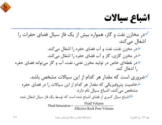 ‫ﺳﻴﺎﻻت‬ ‫اﺷﺒﺎع‬
‫ر‬ ‫ﺣﻔﺮات‬ ‫ﻓﻀﺎي‬ ‫ﺳﻴﺎل‬ ‫ﻓﺎز‬ ‫ﻳﻚ‬ ‫از‬ ‫ﺑﻴﺶ‬ ‫ﻫﻤﻮاره‬ ،‫ﮔﺎز‬ ‫و‬ ‫ﻧﻔﺖ‬ ‫ﻣﺨﺎزن‬ ‫در‬‫ا‬
‫ﻣﻲ‬ ‫اﺷﻐﺎل‬‫ﻛﻨﺪ‬.
‫ﻣﻲ‬ ‫اﺷﻐﺎل‬ ‫را‬ ‫ﺣﻔﺮه‬ ‫ﻓﻀﺎي‬ ‫آب‬ ‫و‬ ‫ﻧﻔﺖ‬ ،‫ﻧﻔﺖ‬ ‫ﻣﺨﺰن‬ ‫در‬‫ﻛﻨﺪ‬.
‫ﻣﻲ‬ ‫اﺷﻐﺎل‬ ‫را‬ ‫ﺣﻔﺮه‬ ‫ﻓﻀﺎي‬ ‫آب‬ ‫و‬ ‫ﮔﺎز‬ ،‫ﮔﺎزي‬ ‫ﻣﺨﺰن‬ ‫در‬‫ﻛﻨﺪ‬.
‫ﻧﻘﻄﻪ‬ ‫در‬‫ﻣﻲ‬ ‫ﮔﺎز‬ ‫و‬ ‫آب‬ ،‫ﻧﻔﺖ‬ ،‫ﻧﻔﺘﻲ‬ ‫ﻣﺨﺰن‬ ‫ﺗﻮﻟﻴﺪ‬ ‫در‬ ‫ﺧﺎص‬ ‫اي‬‫ﺣ‬ ‫ﻓﻀﺎي‬ ‫ﺗﻮاﻧﺪ‬‫ﻔﺮه‬
‫ﻛﻨﺪ‬ ‫اﺷﻐﺎل‬ ‫را‬.
‫ﺑﺎﺷﺪ‬ ‫ﻣﺸﺨﺺ‬ ‫ﺳﻴﺎﻻت‬ ‫اﻳﻦ‬ ‫از‬ ‫ﻛﺪام‬ ‫ﻫﺮ‬ ‫ﻣﻘﺪار‬ ‫ﻛﻪ‬ ‫اﺳﺖ‬ ‫ﺿﺮوري‬.
‫ﺣﻔ‬ ‫ﻓﻀﺎي‬ ‫در‬ ‫را‬ ‫ﺳﻴﺎﻻت‬ ‫اﻳﻦ‬ ‫از‬ ‫ﻛﺪام‬ ‫ﻫﺮ‬ ‫ﻣﻘﺪار‬ ‫ﻛﻪ‬ ‫ﭘﺘﺮوﻓﻴﺰﻳﻜﻲ‬ ‫ﺧﺎﺻﻴﺖ‬‫ﺮه‬
‫ﻣﻲ‬ ‫ﻣﺸﺨﺺ‬‫دارد‬ ‫ﻧﺎم‬ ‫ﺳﻴﺎل‬ ‫اﺷﺒﺎع‬ ،‫ﻛﻨﺪ‬.
‫ﺷ‬ ‫اﺷﻐﺎل‬ ‫ﺳﻴﺎل‬ ‫ﻓﺎز‬ ‫ﻳﻚ‬ ‫ﺗﻮﺳﻂ‬ ‫ﻛﻪ‬ ‫اﺳﺖ‬ ‫ﺷﺪه‬ ‫اﺷﺒﺎع‬ ‫ﻓﻀﺎي‬ ‫از‬ ‫ﻛﺴﺮي‬ ‫ﺳﻴﺎل‬ ‫اﺷﺒﺎع‬‫ﺪه‬
‫ﺑﻬﺎر‬94-‫ح‬.‫اﻋﻠﻤﻲ‬‫ﻧﻴﺎ‬‫ﺳﻨﮓ‬ ‫ﺧﻮاص‬ ‫آزﻣﺎﻳﺸﮕﺎه‬)‫ﺳﻮم‬ ‫وﻳﺮاﻳﺶ‬(131
 