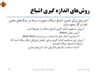 ‫روش‬‫اﺷﺒﺎع‬ ‫ﮔﻴﺮي‬ ‫اﻧﺪازه‬ ‫ﻫﺎي‬
‫ﺳﻨﮓ‬ ‫در‬ ‫درﺟﺎ‬ ‫ﺑﺼﻮرت‬ ‫ﺳﻴﺎﻻت‬ ‫اﺷﺒﺎع‬ ‫ﺗﻌﻴﻴﻦ‬ ‫ﺑﺮاي‬ ‫روش‬ ‫دو‬‫ﻣﺨ‬ ‫ﻫﺎي‬‫ﺰن‬
‫دارد‬ ‫وﺟﻮد‬ ‫ﮔﺎز‬ ‫و‬ ‫ﻧﻔﺖ‬.
‫ﻣﻐﺰه‬ ‫از‬ ‫ﺳﻴﺎﻻت‬ ‫اﺷﺒﺎع‬ ‫ﮔﻴﺮي‬ ‫اﻧﺪازه‬ ،‫ﻣﺴﺘﻘﻴﻢ‬ ‫روش‬‫اﺳﺖ‬ ‫ﻫﺎ‬.
،‫ﺗﻘﻄﻴﺮ‬ ‫روش‬Retort
‫ﺣﻼل‬ ‫ﻛﻤﻚ‬ ‫ﺑﻪ‬ ‫اﺳﺘﺨﺮاج‬)،‫اﺳﺘﺎرك‬ ‫دﻳﻦ‬ ‫از‬ ‫اﺳﺘﻔﺎده‬ ‫ﺑﺎ‬Dean Stark(
‫اﺳ‬ ‫ﺳﻨﮓ‬ ‫دﻳﮕﺮ‬ ‫ﻓﻴﺰﻳﻜﻲ‬ ‫ﺧﻮاص‬ ‫ﺑﺮﺧﻲ‬ ‫ﮔﻴﺮي‬ ‫اﻧﺪازه‬ ،‫ﻣﺴﺘﻘﻴﻢ‬ ‫ﻏﻴﺮ‬ ‫روش‬‫ﻛﻪ‬ ‫ﺖ‬
‫ﻫﺴﺘﻨﺪ‬ ‫ﺳﻴﺎﻻت‬ ‫اﺷﺒﺎع‬ ‫ﺑﺎ‬ ‫ﻣﺮﺗﺒﻂ‬.
‫ﻣﺎﻧﻨﺪ‬:‫ﻧﮕﺎره‬ ‫از‬ ‫اﺳﺘﻔﺎده‬‫ﮔﻴﺮي‬ ‫اﻧﺪازه‬ ،‫اﻟﻜﺘﺮﻳﻜﻲ‬ ‫ﻫﺎي‬‫ﻓﺸﺎري‬ ‫ﻫﺎي‬
‫ﺑﻬﺎر‬94-‫ح‬.‫اﻋﻠﻤﻲ‬‫ﻧﻴﺎ‬‫ﺳﻨﮓ‬ ‫ﺧﻮاص‬ ‫آزﻣﺎﻳﺸﮕﺎه‬)‫ﺳﻮم‬ ‫وﻳﺮاﻳﺶ‬(133
 