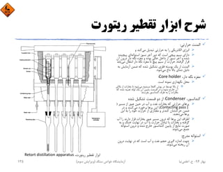 ‫رﻳﺘﻮرت‬ ‫ﺗﻘﻄﻴﺮ‬ ‫اﺑﺰار‬ ‫ﺷﺮح‬
‫ﺣﺮارﺗﻲ‬ ‫اﻟﻤﻨﺖ‬:
‫ﻣﻲ‬ ‫ﺗﺒﺪﻳﻞ‬ ‫ﺣﺮارﺗﻲ‬ ‫ﺑﻪ‬ ‫را‬ ‫اﻟﻜﺘﺮﻳﻜﻲ‬ ‫اﻧﺮژي‬‫و‬ ‫ﻛﻨﺪ‬
‫اﺳﺘﻮاﻧﻪ‬ ‫ﻧﺴﻮز‬ ‫آﺟﺮ‬ ‫دور‬ ‫ﻛﻪ‬ ‫اﺳﺖ‬ ‫ﭘﻴﭽﻲ‬ ‫ﺳﻴﻢ‬ ‫داراي‬‫ﭘﻴﭽﻴ‬ ‫اي‬‫ﺪه‬
‫آن‬ ‫درون‬ ‫دار‬ ‫ﻧﮕﻪ‬ ‫ﻣﻐﺰه‬ ‫و‬ ‫ﺑﻮده‬ ‫ﺧﺎﻟﻲ‬ ‫داﺧﻞ‬ ‫از‬ ‫ﻧﺴﻮز‬ ‫آﺟﺮ‬ ‫و‬ ‫ﺷﺪه‬
‫ﻣﻲ‬ ‫اﻧﺘﻘﺎل‬ ‫دار‬ ‫ﻧﮕﻪ‬ ‫ﻣﻐﺰه‬ ‫ﺗﺎ‬ ‫ﭘﻴﭻ‬ ‫ﺳﻴﻢ‬ ‫از‬ ‫ﺣﺮارت‬ ،‫ﮔﺮﻓﺘﻪ‬ ‫ﻗﺮار‬‫ﻳﺎﺑﺪ‬
‫آزﻣﺎﻳ‬ ‫ﺿﻤﻦ‬ ‫ﻛﻪ‬ ‫ﺷﺪه‬ ‫ﺗﺸﻜﻴﻞ‬ ‫ﻓﻠﺰي‬ ‫ﭘﻮﺳﺘﻪ‬ ‫ﻳﻚ‬ ‫از‬ ‫اﻟﻤﻨﺖ‬‫ﺑﻪ‬ ‫ﺶ‬
‫ﻣﻲ‬ ‫داغ‬ ‫ﺑﺎﻻ‬ ‫دﻣﺎي‬ ‫دﻟﻴﻞ‬‫ﺷﻮد‬.
،‫دار‬ ‫ﻧﮕﻪ‬ ‫ﻣﻐﺰه‬Core holder:
‫اﺳﺖ‬ ‫ﻧﻤﻮﻧﻪ‬ ‫ﻧﮕﻬﺪاري‬ ‫ﻣﺤﻞ‬.
‫ﻣﻲ‬ ‫ﻣﺴﺪود‬ ‫ﻛﺎﻣﻼ‬ ‫ﭘﻮش‬ ‫در‬ ‫ﺗﻮﺳﻂ‬ ‫ﺑﺎﻻ‬ ‫از‬‫ﺑﺎﻻ‬ ‫از‬ ‫ﺑﺨﺎرات‬ ‫ﺗﺎ‬ ‫ﺷﻮد‬‫ي‬
‫ﻛ‬ ‫ﺷﺪه‬ ‫ﺗﻌﺒﻴﻪ‬ ‫ﻟﻮﻟﻪ‬ ‫ﻳﻚ‬ ‫آن‬ ‫ﭘﺎﻳﻴﻦ‬ ‫ﻗﺴﻤﺖ‬ ‫در‬ ‫و‬ ‫ﻧﺸﻮد‬ ‫ﺧﺎرج‬ ‫آن‬‫ﻪ‬
‫ﺑﻔﺮﺳﺘﺪ‬ ‫ﻛﻨﺪاﻧﺴﻮر‬ ‫ﻃﺮف‬ ‫ﺑﻪ‬ ‫را‬ ‫ﺑﺨﺎرات‬
،‫ﻛﻨﺪاﻧﺴﻮر‬Condenser:‫ﺷﺪه‬ ‫ﺗﺸﻜﻴﻞ‬ ‫ﻗﺴﻤﺖ‬ ‫دو‬ ‫از‬
‫ﻣﺴﻴﺮ‬ ‫از‬ ‫ﻋﺒﻮر‬ ‫ﺣﻴﻦ‬ ‫در‬ ‫آب‬ ‫و‬ ‫ﻧﻔﺖ‬ ‫ﺑﺨﺎرات‬ ‫ﻛﻪ‬ ‫ﺣﺮارﺗﻲ‬ ‫ﭘﺮﻫﺎي‬)
Contacting pass ) ‫ﻣﻲ‬ ‫ﺑﺮﺧﻮرد‬ ‫ﭘﺮﻫﺎ‬ ‫اﻳﻦ‬ ‫ﺑﺎ‬‫در‬ ‫و‬ ‫ﻛﻨﻨﺪ‬
‫اﻳﻦ‬ ‫ﺑﻪ‬ ‫را‬ ‫ﺧﻮد‬ ‫ﺣﺮارت‬ ‫از‬ ‫ﻣﻘﺪاري‬ ‫و‬ ‫ﻛﻨﺪﺗﺮ‬ ‫ﺣﺮﻛﺘﺸﺎن‬ ‫ﺿﻤﻦ‬
‫ﻣﻲ‬ ‫ﭘﺮﻫﺎ‬‫دﻫﻨﺪ‬.
‫آب‬ ‫را‬ ‫دارﻧﺪ‬ ‫ﻗﺮار‬ ‫ﺑﺨﺎرات‬ ‫ﻋﺒﻮر‬ ‫ﻣﺴﻴﺮ‬ ‫درون‬ ‫ﻛﻪ‬ ‫ﭘﺮﻫﺎ‬ ‫اﻳﻦ‬ ‫اﻃﺮاف‬
‫ﺑ‬ ‫و‬ ‫ﺧﻨﻚ‬ ‫ﻧﻬﺎﻳﺖ‬ ‫در‬ ‫آب‬ ‫ﺑﺎ‬ ‫ﺣﺮارت‬ ‫ﺗﺒﺎدل‬ ‫ﺑﺎ‬ ‫ﺑﺨﺎرات‬ ‫و‬ ‫ﮔﺮﻓﺘﻪ‬‫ﻪ‬
‫اﺳﺘﻮاﻧﻪ‬ ‫درون‬ ‫و‬ ‫ﺷﺪه‬ ‫ﺧﺎرج‬ ‫ﻛﻨﺪاﻧﺴﻮر‬ ‫ﭘﺎﻳﻴﻦ‬ ‫از‬ ‫ﻣﺎﻳﻊ‬ ‫ﺻﻮرت‬
‫ﻣﻲ‬ ‫ﺟﻤﻊ‬‫ﺷﻮﻧﺪ‬
‫ﻣﺪرج‬ ‫اﺳﺘﻮاﻧﻪ‬:
‫درون‬ ‫ﻧﻬﺎﻳﺖ‬ ‫در‬ ‫ﻛﻪ‬ ‫اﺳﺖ‬ ‫آب‬ ‫و‬ ‫ﻧﻔﺖ‬ ‫ﺣﺠﻢ‬ ‫ﮔﻴﺮي‬ ‫اﻧﺪازه‬ ‫ﺟﻬﺖ‬
‫ﻣﻲ‬ ‫رﻳﺨﺘﻪ‬ ‫آن‬‫ﺷﻮﻧﺪ‬.
،‫رﻳﺘﻮرت‬ ‫ﺗﻘﻄﻴﺮ‬ ‫اﺑﺰار‬Retort distillation apparatus
‫ﺑﻬﺎر‬94-‫ح‬.‫اﻋﻠﻤﻲ‬‫ﻧﻴﺎ‬‫ﺳﻨﮓ‬ ‫ﺧﻮاص‬ ‫آزﻣﺎﻳﺸﮕﺎه‬)‫ﺳﻮم‬ ‫وﻳﺮاﻳﺶ‬(135
 