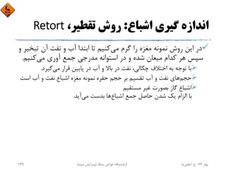 ‫اﺷﺒﺎع‬ ‫ﮔﻴﺮي‬ ‫اﻧﺪازه‬:،‫ﺗﻘﻄﻴﺮ‬ ‫روش‬Retort
‫ﻣﻲ‬ ‫ﮔﺮم‬ ‫را‬ ‫ﻣﻐﺰه‬ ‫ﻧﻤﻮﻧﻪ‬ ‫روش‬ ‫اﻳﻦ‬ ‫در‬‫ﺗﺒ‬ ‫آن‬ ‫ﻧﻔﺖ‬ ‫و‬ ‫آب‬ ‫اﺑﺘﺪا‬ ‫ﺗﺎ‬ ‫ﻛﻨﻴﻢ‬‫و‬ ‫ﺨﻴﺮ‬
‫ﻣﻲ‬ ‫آوري‬ ‫ﺟﻤﻊ‬ ‫ﻣﺪرﺟﻲ‬ ‫اﺳﺘﻮاﻧﻪ‬ ‫در‬ ‫و‬ ‫ﺷﺪه‬ ‫ﻣﻴﻌﺎن‬ ‫ﻛﺪام‬ ‫ﻫﺮ‬ ‫ﺳﭙﺲ‬‫ﻛﻨﻴﻢ‬.
‫ﻣﻲ‬ ‫ﻗﺮار‬ ‫ﭘﺎﻳﻴﻦ‬ ‫در‬ ‫آب‬ ‫و‬ ‫ﺑﺎﻻ‬ ‫در‬ ‫ﻧﻔﺖ‬ ،‫ﭼﮕﺎﻟﻲ‬ ‫اﺧﺘﻼف‬ ‫ﺑﻪ‬ ‫ﺗﻮﺟﻪ‬ ‫ﺑﺎ‬‫ﮔﻴﺮد‬.
‫ﺣﺠﻢ‬‫اﺳ‬ ‫آب‬ ‫و‬ ‫ﻧﻔﺖ‬ ‫اﺷﺒﺎع‬ ‫ﻣﻐﺰه‬ ‫ﻧﻤﻮﻧﻪ‬ ‫ﺣﻔﺮه‬ ‫ﺣﺠﻢ‬ ‫ﺑﺮ‬ ‫ﺗﻘﺴﻴﻢ‬ ‫آب‬ ‫و‬ ‫ﻧﻔﺖ‬ ‫ﻫﺎي‬‫ﺖ‬
‫ﻣﺴﺘﻘﻴﻢ‬ ‫ﻏﻴﺮ‬ ‫ﺑﺼﻮرت‬ ‫ﮔﺎز‬ ‫اﺷﺒﺎع‬
‫اﺷﺒﺎع‬ ‫ﺟﻤﻊ‬ ‫ﺣﺎﺻﻞ‬ ‫ﺷﺪن‬ ‫ﻳﻚ‬ ‫اﻟﺰام‬ ‫ﺑﺎ‬‫ﻣﻲ‬ ‫ﺑﺪﺳﺖ‬ ‫ﻫﺎ‬‫آﻳﺪ‬.
‫ﺑﻬﺎر‬94-‫ح‬.‫اﻋﻠﻤﻲ‬‫ﻧﻴﺎ‬‫ﺳﻨﮓ‬ ‫ﺧﻮاص‬ ‫آزﻣﺎﻳﺸﮕﺎه‬)‫ﺳﻮم‬ ‫وﻳﺮاﻳﺶ‬(139
 